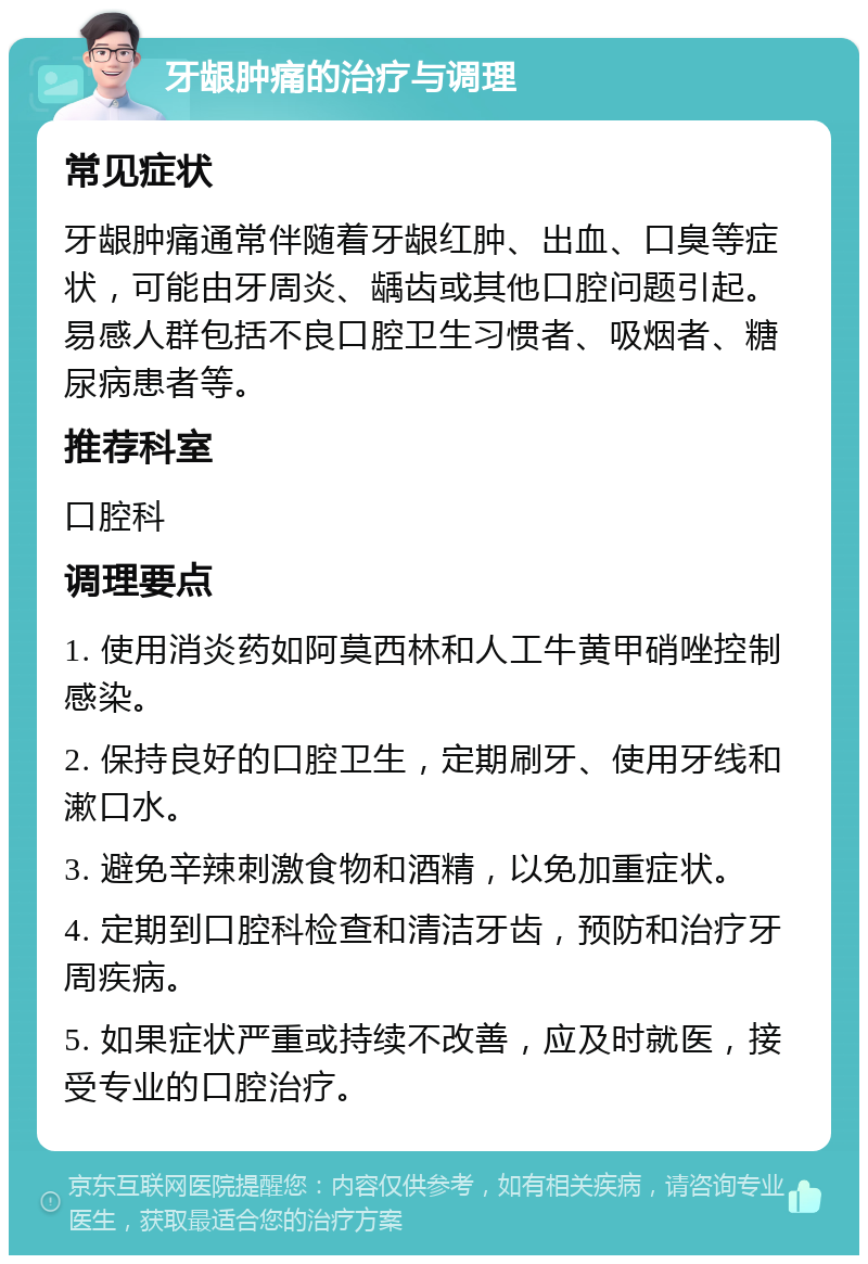 牙龈肿痛的治疗与调理 常见症状 牙龈肿痛通常伴随着牙龈红肿、出血、口臭等症状，可能由牙周炎、龋齿或其他口腔问题引起。易感人群包括不良口腔卫生习惯者、吸烟者、糖尿病患者等。 推荐科室 口腔科 调理要点 1. 使用消炎药如阿莫西林和人工牛黄甲硝唑控制感染。 2. 保持良好的口腔卫生，定期刷牙、使用牙线和漱口水。 3. 避免辛辣刺激食物和酒精，以免加重症状。 4. 定期到口腔科检查和清洁牙齿，预防和治疗牙周疾病。 5. 如果症状严重或持续不改善，应及时就医，接受专业的口腔治疗。