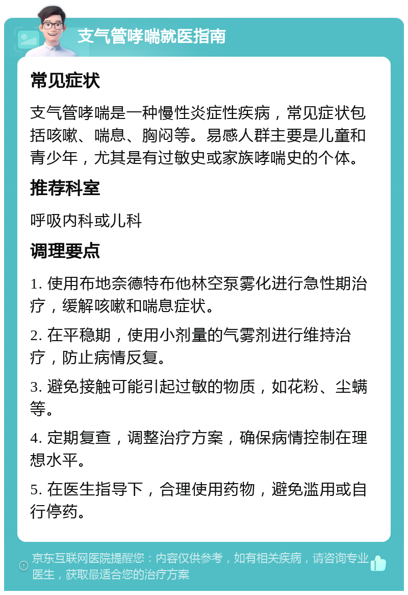 支气管哮喘就医指南 常见症状 支气管哮喘是一种慢性炎症性疾病，常见症状包括咳嗽、喘息、胸闷等。易感人群主要是儿童和青少年，尤其是有过敏史或家族哮喘史的个体。 推荐科室 呼吸内科或儿科 调理要点 1. 使用布地奈德特布他林空泵雾化进行急性期治疗，缓解咳嗽和喘息症状。 2. 在平稳期，使用小剂量的气雾剂进行维持治疗，防止病情反复。 3. 避免接触可能引起过敏的物质，如花粉、尘螨等。 4. 定期复查，调整治疗方案，确保病情控制在理想水平。 5. 在医生指导下，合理使用药物，避免滥用或自行停药。