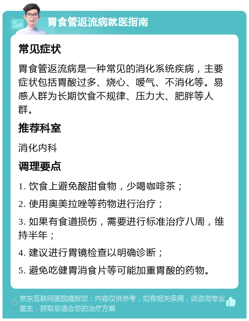 胃食管返流病就医指南 常见症状 胃食管返流病是一种常见的消化系统疾病，主要症状包括胃酸过多、烧心、嗳气、不消化等。易感人群为长期饮食不规律、压力大、肥胖等人群。 推荐科室 消化内科 调理要点 1. 饮食上避免酸甜食物，少喝咖啡茶； 2. 使用奥美拉唑等药物进行治疗； 3. 如果有食道损伤，需要进行标准治疗八周，维持半年； 4. 建议进行胃镜检查以明确诊断； 5. 避免吃健胃消食片等可能加重胃酸的药物。