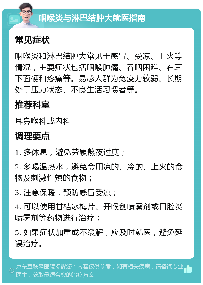 咽喉炎与淋巴结肿大就医指南 常见症状 咽喉炎和淋巴结肿大常见于感冒、受凉、上火等情况，主要症状包括咽喉肿痛、吞咽困难、右耳下面硬和疼痛等。易感人群为免疫力较弱、长期处于压力状态、不良生活习惯者等。 推荐科室 耳鼻喉科或内科 调理要点 1. 多休息，避免劳累熬夜过度； 2. 多喝温热水，避免食用凉的、冷的、上火的食物及刺激性辣的食物； 3. 注意保暖，预防感冒受凉； 4. 可以使用甘桔冰梅片、开喉剑喷雾剂或口腔炎喷雾剂等药物进行治疗； 5. 如果症状加重或不缓解，应及时就医，避免延误治疗。