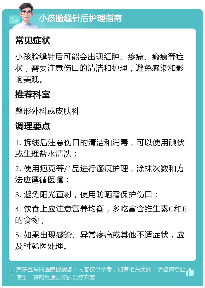 小孩脸缝针后护理指南 常见症状 小孩脸缝针后可能会出现红肿、疼痛、瘢痕等症状，需要注意伤口的清洁和护理，避免感染和影响美观。 推荐科室 整形外科或皮肤科 调理要点 1. 拆线后注意伤口的清洁和消毒，可以使用碘伏或生理盐水清洗； 2. 使用疤克等产品进行瘢痕护理，涂抹次数和方法应遵循医嘱； 3. 避免阳光直射，使用防晒霜保护伤口； 4. 饮食上应注意营养均衡，多吃富含维生素C和E的食物； 5. 如果出现感染、异常疼痛或其他不适症状，应及时就医处理。