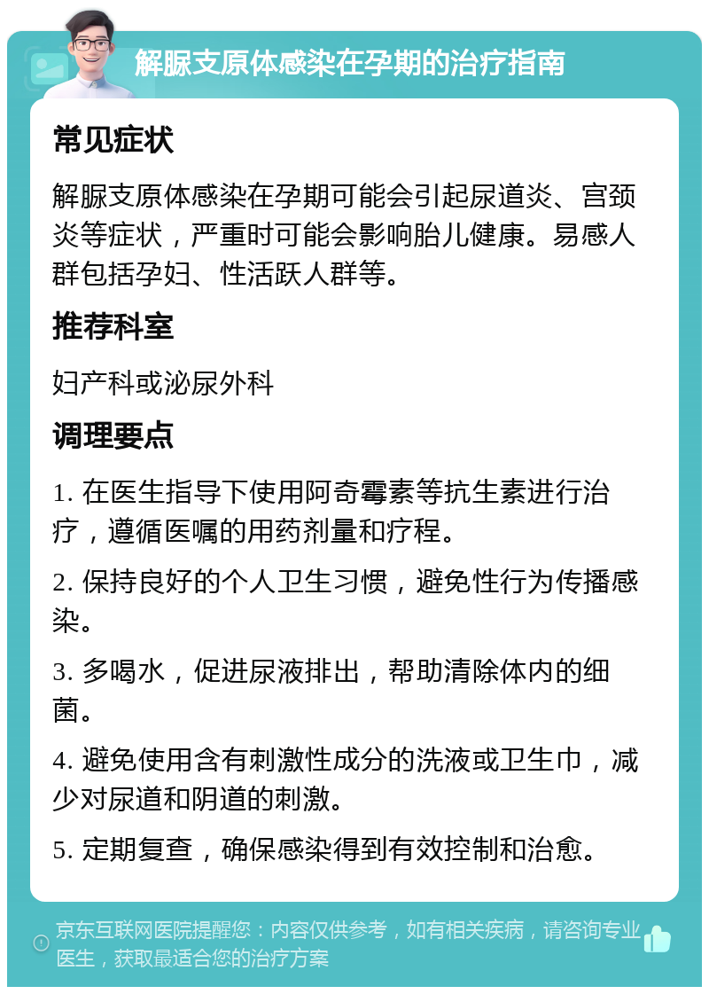 解脲支原体感染在孕期的治疗指南 常见症状 解脲支原体感染在孕期可能会引起尿道炎、宫颈炎等症状，严重时可能会影响胎儿健康。易感人群包括孕妇、性活跃人群等。 推荐科室 妇产科或泌尿外科 调理要点 1. 在医生指导下使用阿奇霉素等抗生素进行治疗，遵循医嘱的用药剂量和疗程。 2. 保持良好的个人卫生习惯，避免性行为传播感染。 3. 多喝水，促进尿液排出，帮助清除体内的细菌。 4. 避免使用含有刺激性成分的洗液或卫生巾，减少对尿道和阴道的刺激。 5. 定期复查，确保感染得到有效控制和治愈。