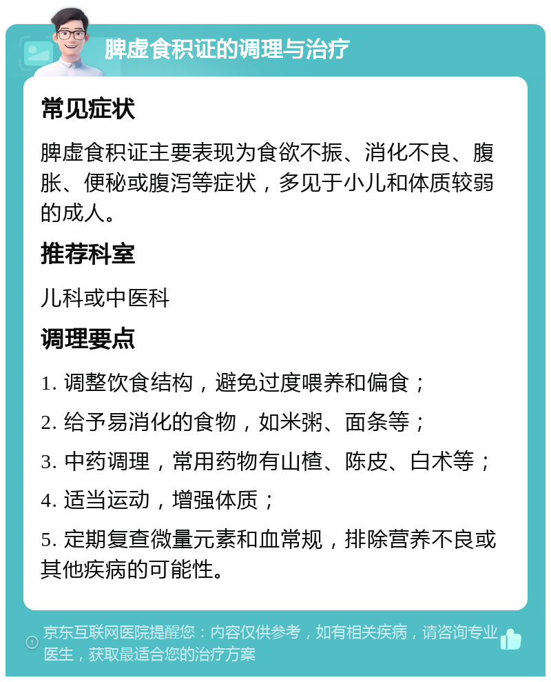 脾虚食积证的调理与治疗 常见症状 脾虚食积证主要表现为食欲不振、消化不良、腹胀、便秘或腹泻等症状，多见于小儿和体质较弱的成人。 推荐科室 儿科或中医科 调理要点 1. 调整饮食结构，避免过度喂养和偏食； 2. 给予易消化的食物，如米粥、面条等； 3. 中药调理，常用药物有山楂、陈皮、白术等； 4. 适当运动，增强体质； 5. 定期复查微量元素和血常规，排除营养不良或其他疾病的可能性。