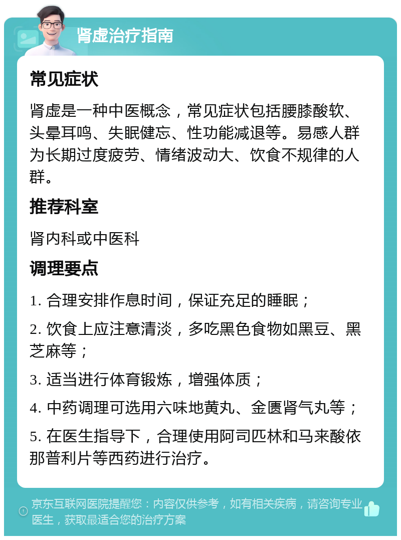 肾虚治疗指南 常见症状 肾虚是一种中医概念，常见症状包括腰膝酸软、头晕耳鸣、失眠健忘、性功能减退等。易感人群为长期过度疲劳、情绪波动大、饮食不规律的人群。 推荐科室 肾内科或中医科 调理要点 1. 合理安排作息时间，保证充足的睡眠； 2. 饮食上应注意清淡，多吃黑色食物如黑豆、黑芝麻等； 3. 适当进行体育锻炼，增强体质； 4. 中药调理可选用六味地黄丸、金匮肾气丸等； 5. 在医生指导下，合理使用阿司匹林和马来酸依那普利片等西药进行治疗。