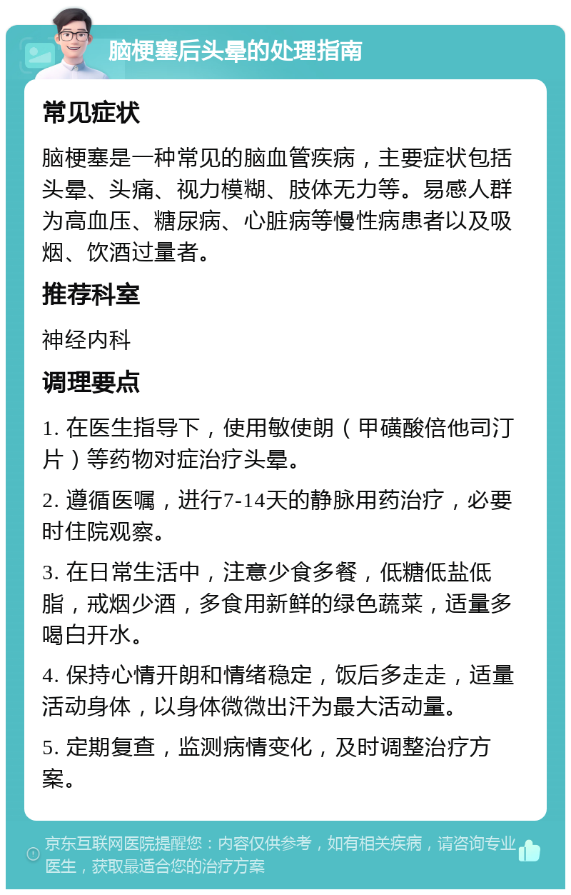 脑梗塞后头晕的处理指南 常见症状 脑梗塞是一种常见的脑血管疾病，主要症状包括头晕、头痛、视力模糊、肢体无力等。易感人群为高血压、糖尿病、心脏病等慢性病患者以及吸烟、饮酒过量者。 推荐科室 神经内科 调理要点 1. 在医生指导下，使用敏使朗（甲磺酸倍他司汀片）等药物对症治疗头晕。 2. 遵循医嘱，进行7-14天的静脉用药治疗，必要时住院观察。 3. 在日常生活中，注意少食多餐，低糖低盐低脂，戒烟少酒，多食用新鲜的绿色蔬菜，适量多喝白开水。 4. 保持心情开朗和情绪稳定，饭后多走走，适量活动身体，以身体微微出汗为最大活动量。 5. 定期复查，监测病情变化，及时调整治疗方案。