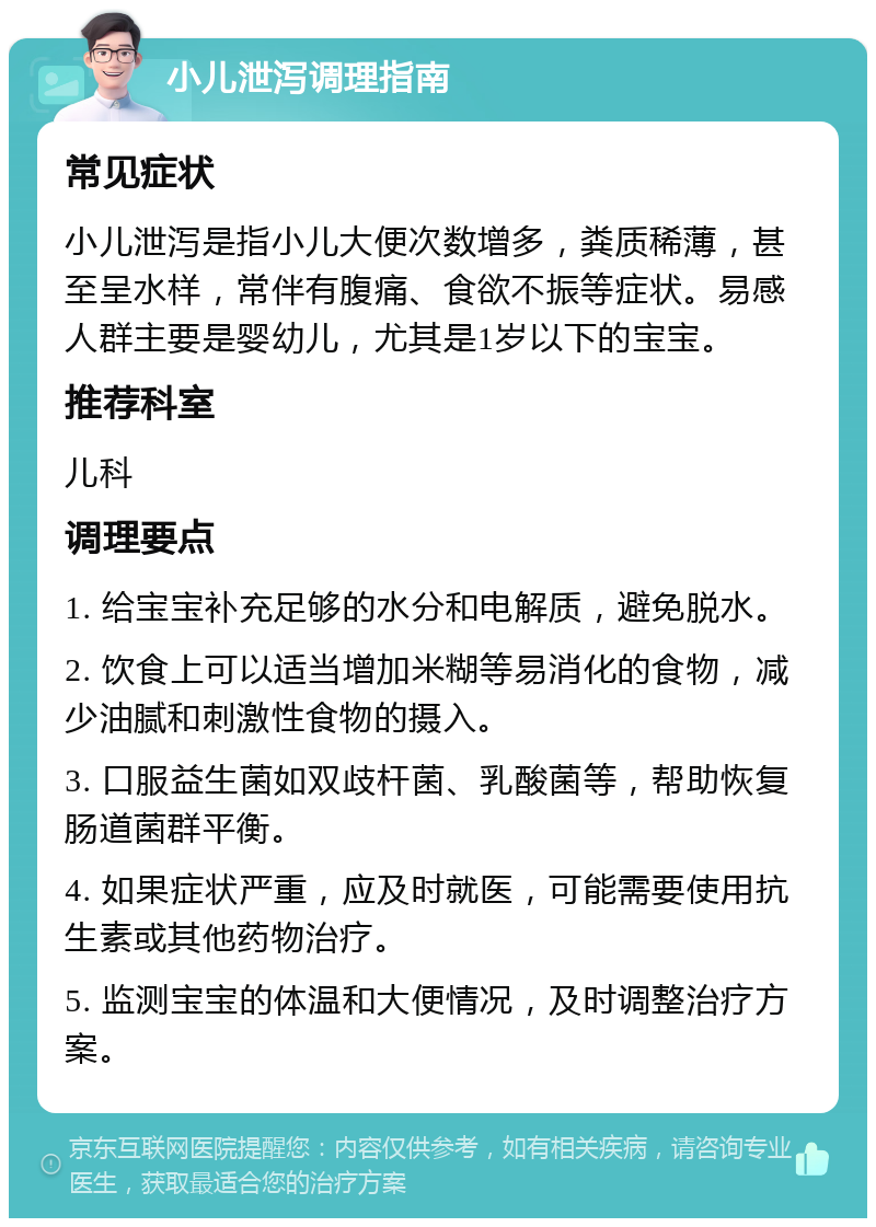 小儿泄泻调理指南 常见症状 小儿泄泻是指小儿大便次数增多，粪质稀薄，甚至呈水样，常伴有腹痛、食欲不振等症状。易感人群主要是婴幼儿，尤其是1岁以下的宝宝。 推荐科室 儿科 调理要点 1. 给宝宝补充足够的水分和电解质，避免脱水。 2. 饮食上可以适当增加米糊等易消化的食物，减少油腻和刺激性食物的摄入。 3. 口服益生菌如双歧杆菌、乳酸菌等，帮助恢复肠道菌群平衡。 4. 如果症状严重，应及时就医，可能需要使用抗生素或其他药物治疗。 5. 监测宝宝的体温和大便情况，及时调整治疗方案。