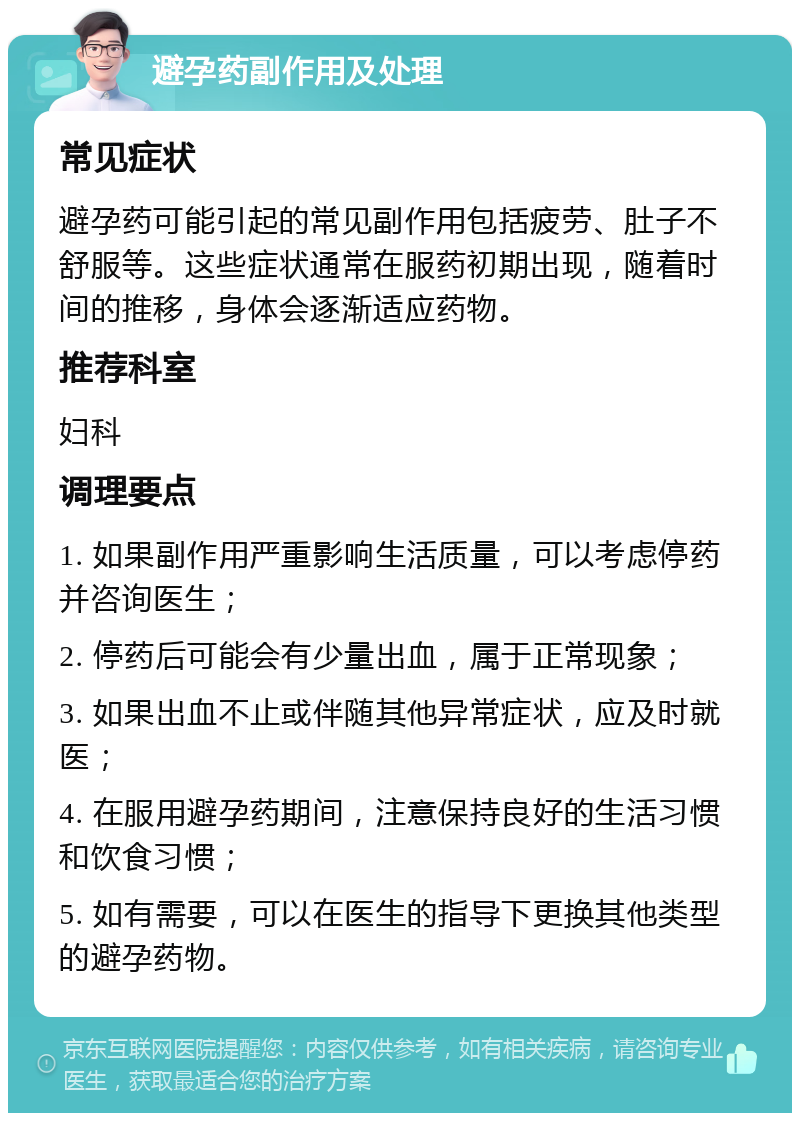 避孕药副作用及处理 常见症状 避孕药可能引起的常见副作用包括疲劳、肚子不舒服等。这些症状通常在服药初期出现，随着时间的推移，身体会逐渐适应药物。 推荐科室 妇科 调理要点 1. 如果副作用严重影响生活质量，可以考虑停药并咨询医生； 2. 停药后可能会有少量出血，属于正常现象； 3. 如果出血不止或伴随其他异常症状，应及时就医； 4. 在服用避孕药期间，注意保持良好的生活习惯和饮食习惯； 5. 如有需要，可以在医生的指导下更换其他类型的避孕药物。