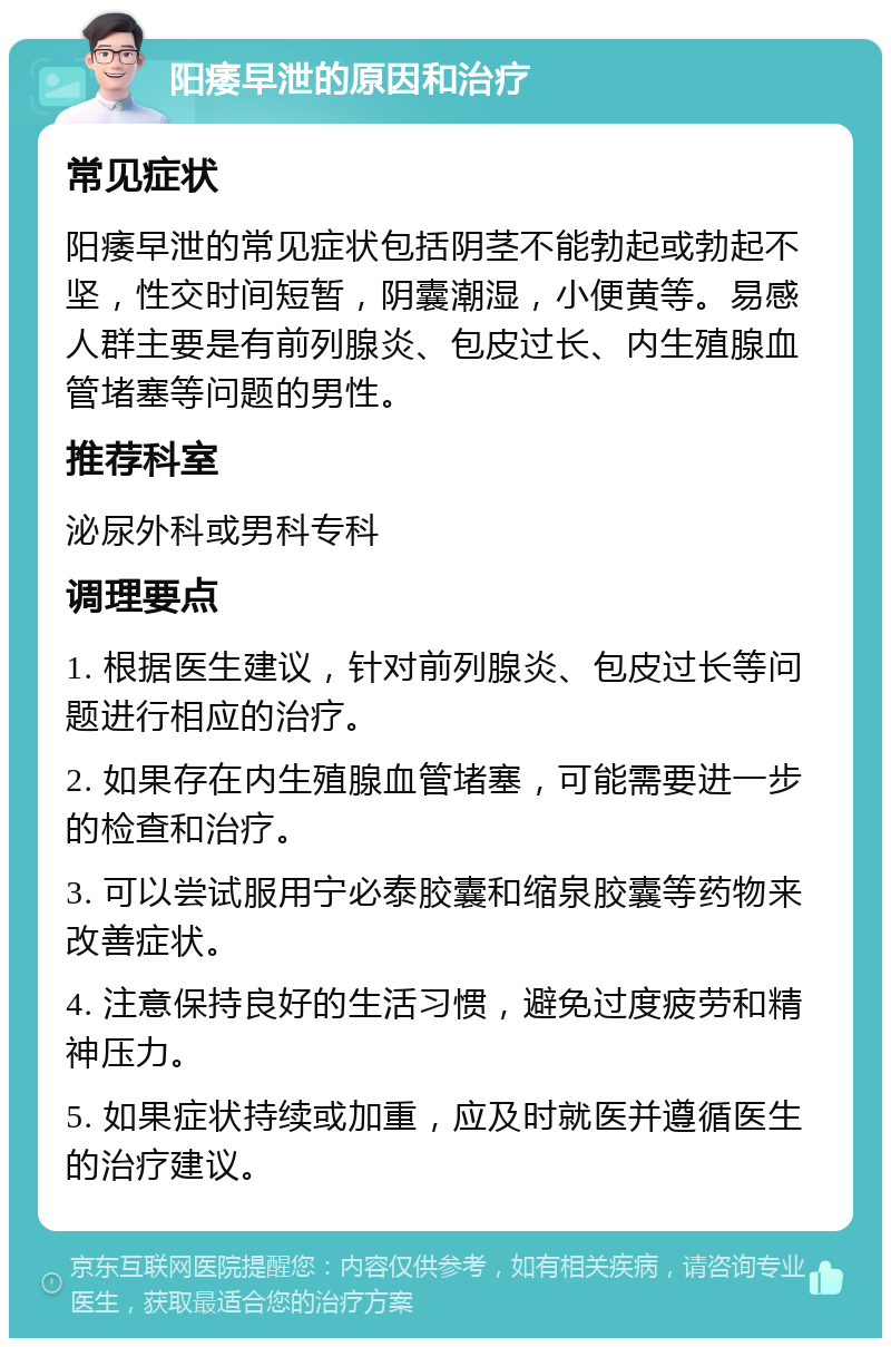 阳痿早泄的原因和治疗 常见症状 阳痿早泄的常见症状包括阴茎不能勃起或勃起不坚，性交时间短暂，阴囊潮湿，小便黄等。易感人群主要是有前列腺炎、包皮过长、内生殖腺血管堵塞等问题的男性。 推荐科室 泌尿外科或男科专科 调理要点 1. 根据医生建议，针对前列腺炎、包皮过长等问题进行相应的治疗。 2. 如果存在内生殖腺血管堵塞，可能需要进一步的检查和治疗。 3. 可以尝试服用宁必泰胶囊和缩泉胶囊等药物来改善症状。 4. 注意保持良好的生活习惯，避免过度疲劳和精神压力。 5. 如果症状持续或加重，应及时就医并遵循医生的治疗建议。