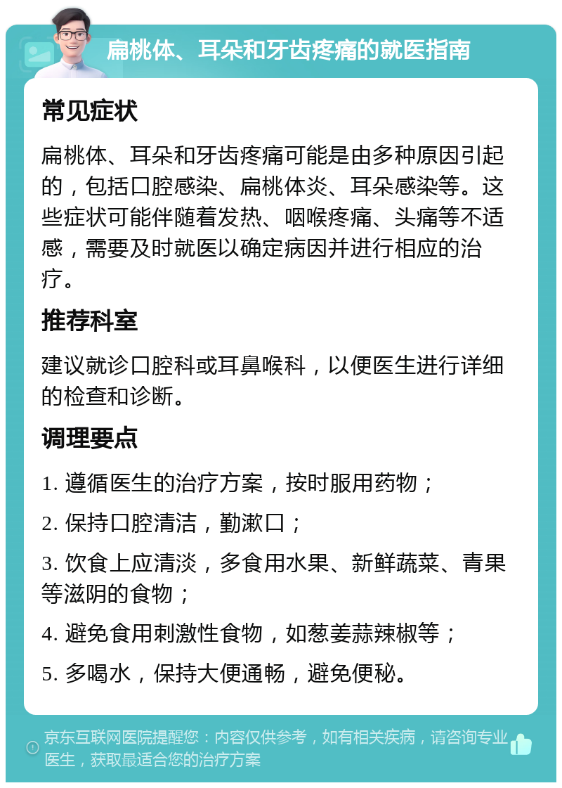 扁桃体、耳朵和牙齿疼痛的就医指南 常见症状 扁桃体、耳朵和牙齿疼痛可能是由多种原因引起的，包括口腔感染、扁桃体炎、耳朵感染等。这些症状可能伴随着发热、咽喉疼痛、头痛等不适感，需要及时就医以确定病因并进行相应的治疗。 推荐科室 建议就诊口腔科或耳鼻喉科，以便医生进行详细的检查和诊断。 调理要点 1. 遵循医生的治疗方案，按时服用药物； 2. 保持口腔清洁，勤漱口； 3. 饮食上应清淡，多食用水果、新鲜蔬菜、青果等滋阴的食物； 4. 避免食用刺激性食物，如葱姜蒜辣椒等； 5. 多喝水，保持大便通畅，避免便秘。