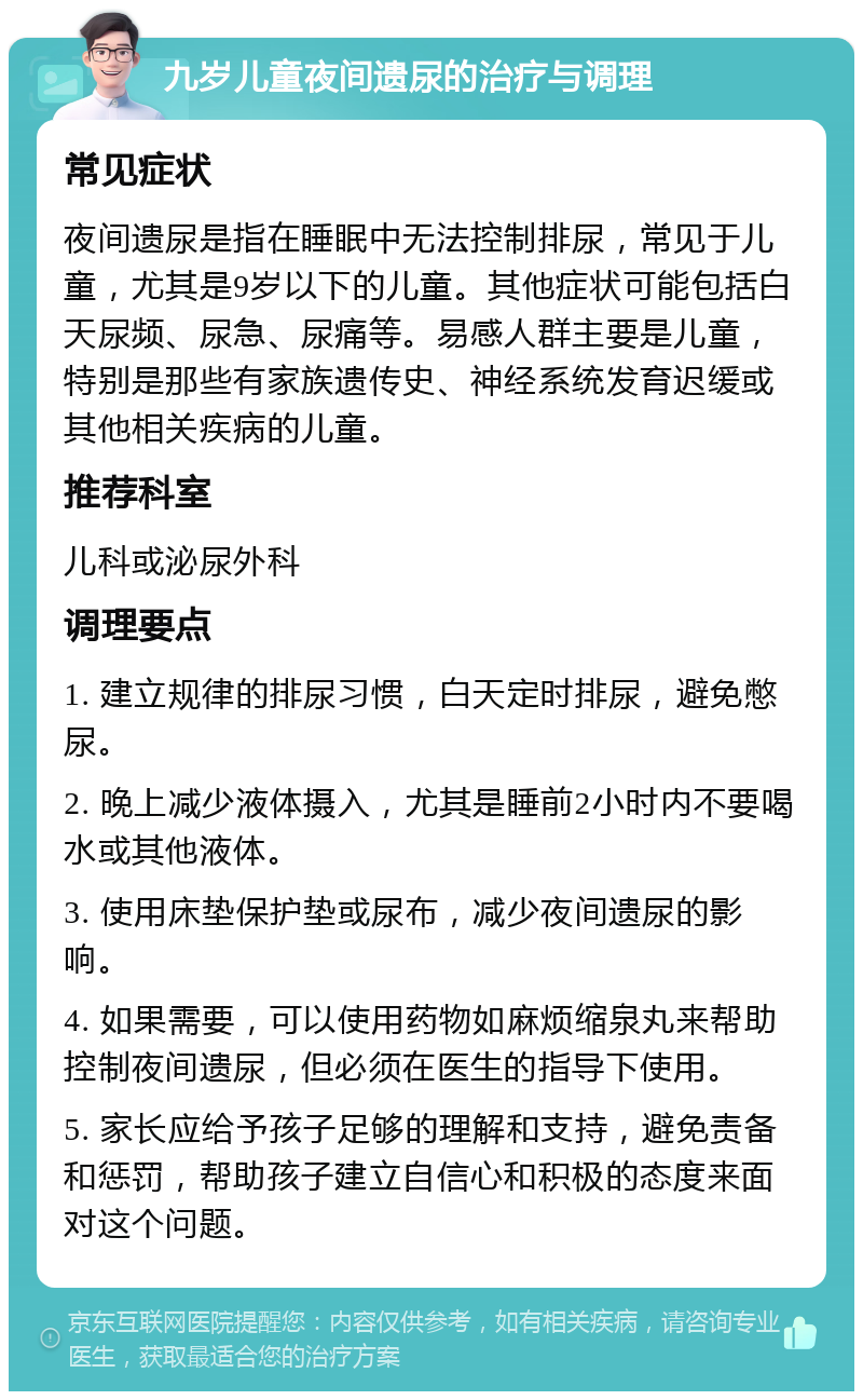 九岁儿童夜间遗尿的治疗与调理 常见症状 夜间遗尿是指在睡眠中无法控制排尿，常见于儿童，尤其是9岁以下的儿童。其他症状可能包括白天尿频、尿急、尿痛等。易感人群主要是儿童，特别是那些有家族遗传史、神经系统发育迟缓或其他相关疾病的儿童。 推荐科室 儿科或泌尿外科 调理要点 1. 建立规律的排尿习惯，白天定时排尿，避免憋尿。 2. 晚上减少液体摄入，尤其是睡前2小时内不要喝水或其他液体。 3. 使用床垫保护垫或尿布，减少夜间遗尿的影响。 4. 如果需要，可以使用药物如麻烦缩泉丸来帮助控制夜间遗尿，但必须在医生的指导下使用。 5. 家长应给予孩子足够的理解和支持，避免责备和惩罚，帮助孩子建立自信心和积极的态度来面对这个问题。