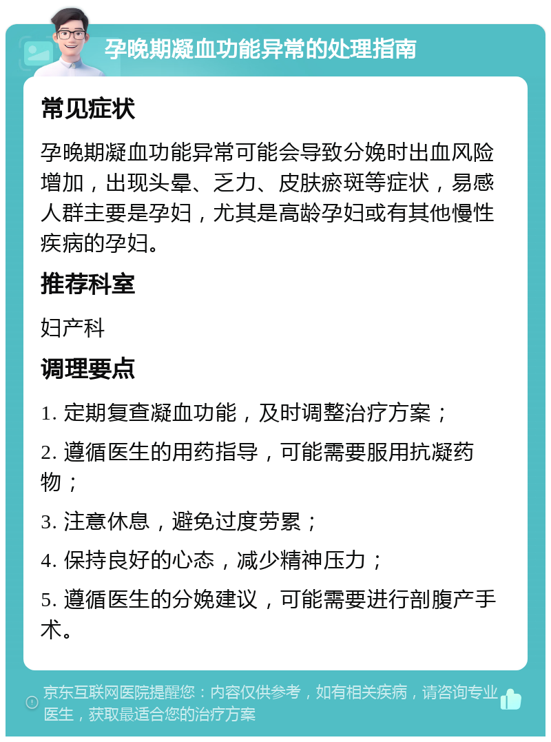 孕晚期凝血功能异常的处理指南 常见症状 孕晚期凝血功能异常可能会导致分娩时出血风险增加，出现头晕、乏力、皮肤瘀斑等症状，易感人群主要是孕妇，尤其是高龄孕妇或有其他慢性疾病的孕妇。 推荐科室 妇产科 调理要点 1. 定期复查凝血功能，及时调整治疗方案； 2. 遵循医生的用药指导，可能需要服用抗凝药物； 3. 注意休息，避免过度劳累； 4. 保持良好的心态，减少精神压力； 5. 遵循医生的分娩建议，可能需要进行剖腹产手术。