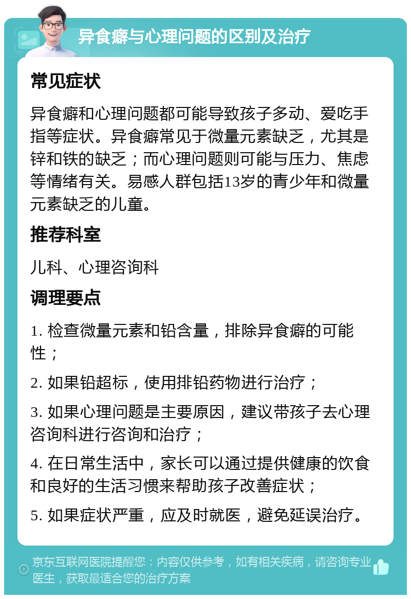 异食癖与心理问题的区别及治疗 常见症状 异食癖和心理问题都可能导致孩子多动、爱吃手指等症状。异食癖常见于微量元素缺乏，尤其是锌和铁的缺乏；而心理问题则可能与压力、焦虑等情绪有关。易感人群包括13岁的青少年和微量元素缺乏的儿童。 推荐科室 儿科、心理咨询科 调理要点 1. 检查微量元素和铅含量，排除异食癖的可能性； 2. 如果铅超标，使用排铅药物进行治疗； 3. 如果心理问题是主要原因，建议带孩子去心理咨询科进行咨询和治疗； 4. 在日常生活中，家长可以通过提供健康的饮食和良好的生活习惯来帮助孩子改善症状； 5. 如果症状严重，应及时就医，避免延误治疗。