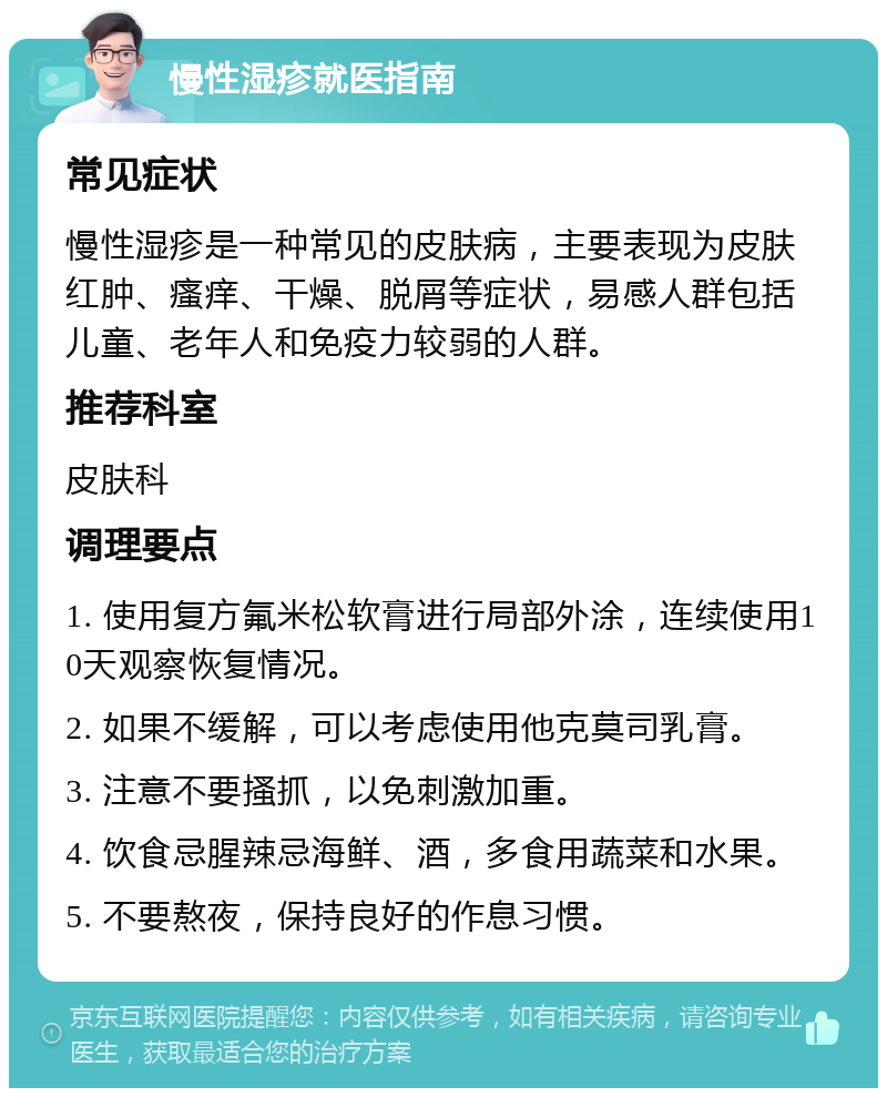 慢性湿疹就医指南 常见症状 慢性湿疹是一种常见的皮肤病，主要表现为皮肤红肿、瘙痒、干燥、脱屑等症状，易感人群包括儿童、老年人和免疫力较弱的人群。 推荐科室 皮肤科 调理要点 1. 使用复方氟米松软膏进行局部外涂，连续使用10天观察恢复情况。 2. 如果不缓解，可以考虑使用他克莫司乳膏。 3. 注意不要搔抓，以免刺激加重。 4. 饮食忌腥辣忌海鲜、酒，多食用蔬菜和水果。 5. 不要熬夜，保持良好的作息习惯。