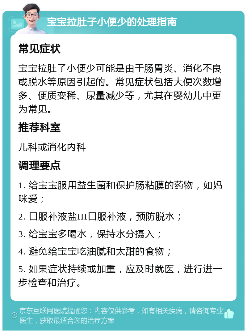 宝宝拉肚子小便少的处理指南 常见症状 宝宝拉肚子小便少可能是由于肠胃炎、消化不良或脱水等原因引起的。常见症状包括大便次数增多、便质变稀、尿量减少等，尤其在婴幼儿中更为常见。 推荐科室 儿科或消化内科 调理要点 1. 给宝宝服用益生菌和保护肠粘膜的药物，如妈咪爱； 2. 口服补液盐III口服补液，预防脱水； 3. 给宝宝多喝水，保持水分摄入； 4. 避免给宝宝吃油腻和太甜的食物； 5. 如果症状持续或加重，应及时就医，进行进一步检查和治疗。