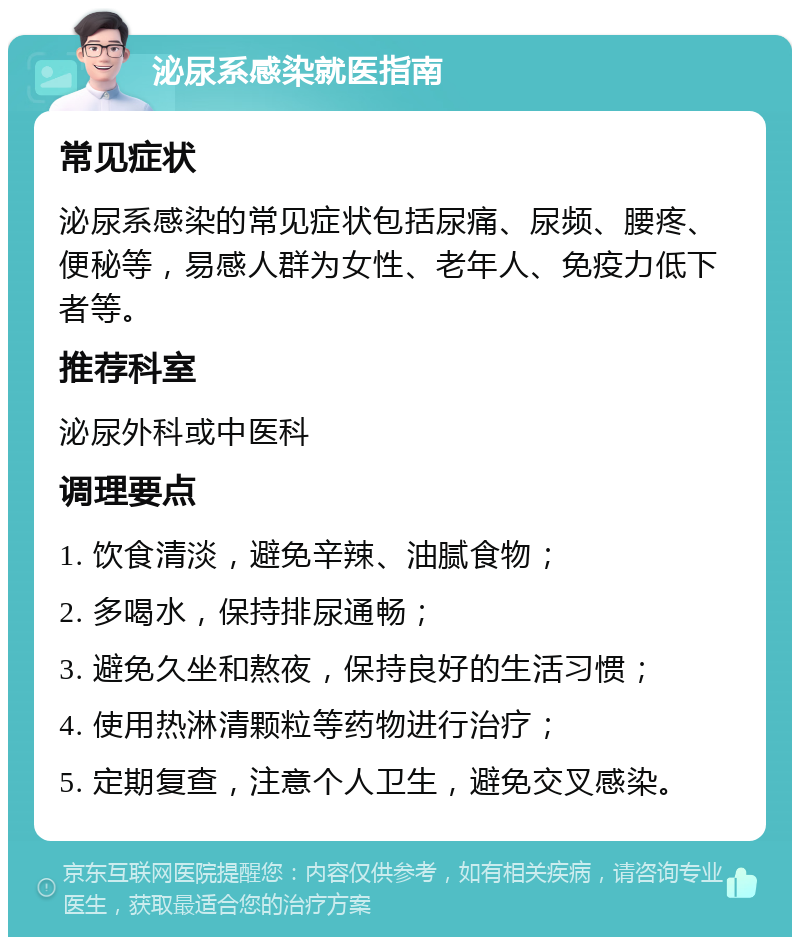 泌尿系感染就医指南 常见症状 泌尿系感染的常见症状包括尿痛、尿频、腰疼、便秘等，易感人群为女性、老年人、免疫力低下者等。 推荐科室 泌尿外科或中医科 调理要点 1. 饮食清淡，避免辛辣、油腻食物； 2. 多喝水，保持排尿通畅； 3. 避免久坐和熬夜，保持良好的生活习惯； 4. 使用热淋清颗粒等药物进行治疗； 5. 定期复查，注意个人卫生，避免交叉感染。