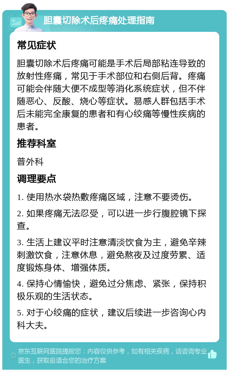 胆囊切除术后疼痛处理指南 常见症状 胆囊切除术后疼痛可能是手术后局部粘连导致的放射性疼痛，常见于手术部位和右侧后背。疼痛可能会伴随大便不成型等消化系统症状，但不伴随恶心、反酸、烧心等症状。易感人群包括手术后未能完全康复的患者和有心绞痛等慢性疾病的患者。 推荐科室 普外科 调理要点 1. 使用热水袋热敷疼痛区域，注意不要烫伤。 2. 如果疼痛无法忍受，可以进一步行腹腔镜下探查。 3. 生活上建议平时注意清淡饮食为主，避免辛辣刺激饮食，注意休息，避免熬夜及过度劳累、适度锻炼身体、增强体质。 4. 保持心情愉快，避免过分焦虑、紧张，保持积极乐观的生活状态。 5. 对于心绞痛的症状，建议后续进一步咨询心内科大夫。