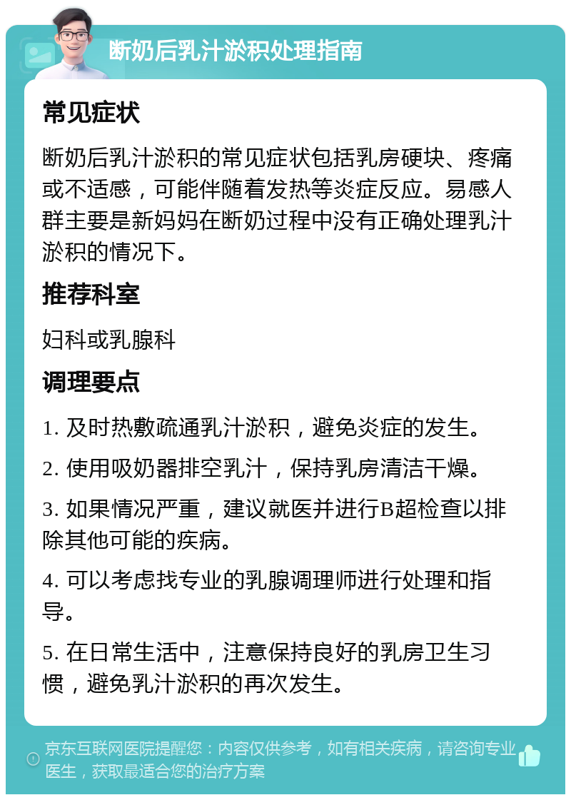 断奶后乳汁淤积处理指南 常见症状 断奶后乳汁淤积的常见症状包括乳房硬块、疼痛或不适感，可能伴随着发热等炎症反应。易感人群主要是新妈妈在断奶过程中没有正确处理乳汁淤积的情况下。 推荐科室 妇科或乳腺科 调理要点 1. 及时热敷疏通乳汁淤积，避免炎症的发生。 2. 使用吸奶器排空乳汁，保持乳房清洁干燥。 3. 如果情况严重，建议就医并进行B超检查以排除其他可能的疾病。 4. 可以考虑找专业的乳腺调理师进行处理和指导。 5. 在日常生活中，注意保持良好的乳房卫生习惯，避免乳汁淤积的再次发生。