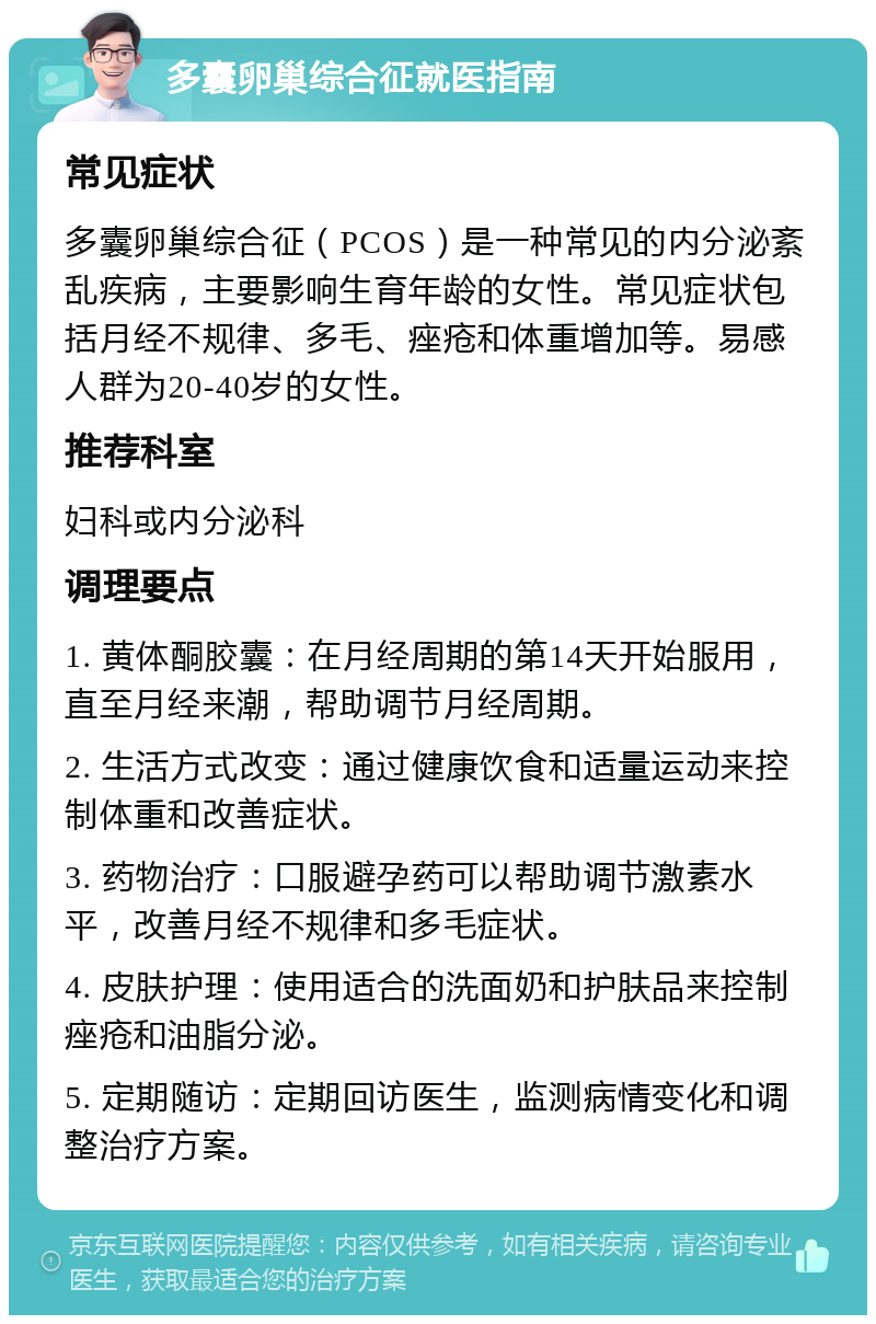 多囊卵巢综合征就医指南 常见症状 多囊卵巢综合征（PCOS）是一种常见的内分泌紊乱疾病，主要影响生育年龄的女性。常见症状包括月经不规律、多毛、痤疮和体重增加等。易感人群为20-40岁的女性。 推荐科室 妇科或内分泌科 调理要点 1. 黄体酮胶囊：在月经周期的第14天开始服用，直至月经来潮，帮助调节月经周期。 2. 生活方式改变：通过健康饮食和适量运动来控制体重和改善症状。 3. 药物治疗：口服避孕药可以帮助调节激素水平，改善月经不规律和多毛症状。 4. 皮肤护理：使用适合的洗面奶和护肤品来控制痤疮和油脂分泌。 5. 定期随访：定期回访医生，监测病情变化和调整治疗方案。