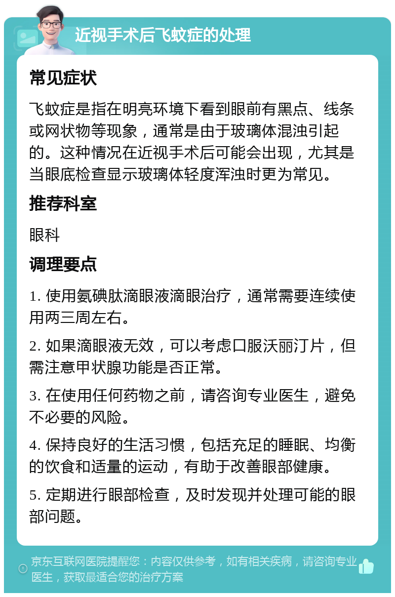 近视手术后飞蚊症的处理 常见症状 飞蚊症是指在明亮环境下看到眼前有黑点、线条或网状物等现象，通常是由于玻璃体混浊引起的。这种情况在近视手术后可能会出现，尤其是当眼底检查显示玻璃体轻度浑浊时更为常见。 推荐科室 眼科 调理要点 1. 使用氨碘肽滴眼液滴眼治疗，通常需要连续使用两三周左右。 2. 如果滴眼液无效，可以考虑口服沃丽汀片，但需注意甲状腺功能是否正常。 3. 在使用任何药物之前，请咨询专业医生，避免不必要的风险。 4. 保持良好的生活习惯，包括充足的睡眠、均衡的饮食和适量的运动，有助于改善眼部健康。 5. 定期进行眼部检查，及时发现并处理可能的眼部问题。