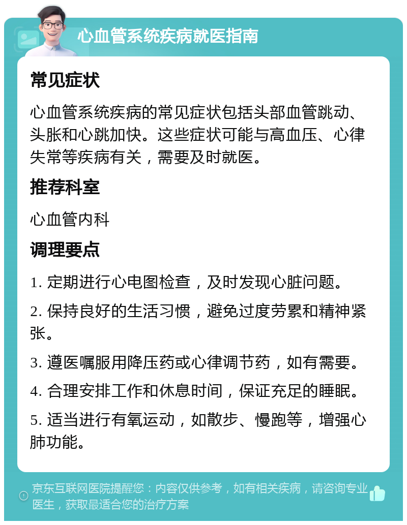 心血管系统疾病就医指南 常见症状 心血管系统疾病的常见症状包括头部血管跳动、头胀和心跳加快。这些症状可能与高血压、心律失常等疾病有关，需要及时就医。 推荐科室 心血管内科 调理要点 1. 定期进行心电图检查，及时发现心脏问题。 2. 保持良好的生活习惯，避免过度劳累和精神紧张。 3. 遵医嘱服用降压药或心律调节药，如有需要。 4. 合理安排工作和休息时间，保证充足的睡眠。 5. 适当进行有氧运动，如散步、慢跑等，增强心肺功能。