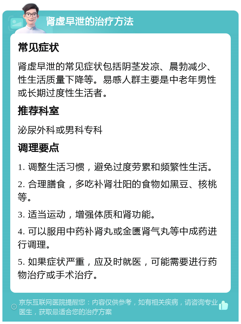 肾虚早泄的治疗方法 常见症状 肾虚早泄的常见症状包括阴茎发凉、晨勃减少、性生活质量下降等。易感人群主要是中老年男性或长期过度性生活者。 推荐科室 泌尿外科或男科专科 调理要点 1. 调整生活习惯，避免过度劳累和频繁性生活。 2. 合理膳食，多吃补肾壮阳的食物如黑豆、核桃等。 3. 适当运动，增强体质和肾功能。 4. 可以服用中药补肾丸或金匮肾气丸等中成药进行调理。 5. 如果症状严重，应及时就医，可能需要进行药物治疗或手术治疗。