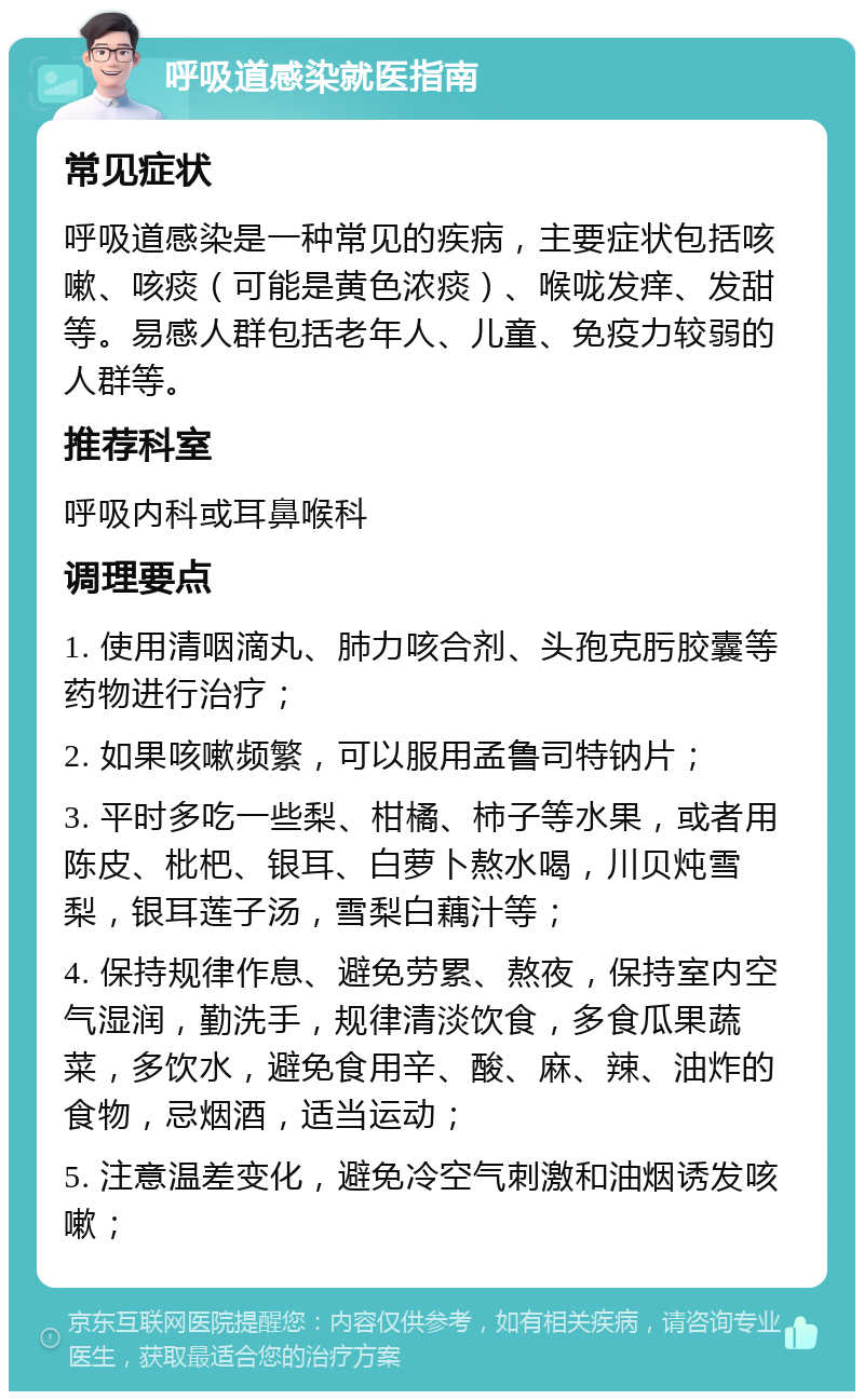 呼吸道感染就医指南 常见症状 呼吸道感染是一种常见的疾病，主要症状包括咳嗽、咳痰（可能是黄色浓痰）、喉咙发痒、发甜等。易感人群包括老年人、儿童、免疫力较弱的人群等。 推荐科室 呼吸内科或耳鼻喉科 调理要点 1. 使用清咽滴丸、肺力咳合剂、头孢克肟胶囊等药物进行治疗； 2. 如果咳嗽频繁，可以服用孟鲁司特钠片； 3. 平时多吃一些梨、柑橘、柿子等水果，或者用陈皮、枇杷、银耳、白萝卜熬水喝，川贝炖雪梨，银耳莲子汤，雪梨白藕汁等； 4. 保持规律作息、避免劳累、熬夜，保持室内空气湿润，勤洗手，规律清淡饮食，多食瓜果蔬菜，多饮水，避免食用辛、酸、麻、辣、油炸的食物，忌烟酒，适当运动； 5. 注意温差变化，避免冷空气刺激和油烟诱发咳嗽；