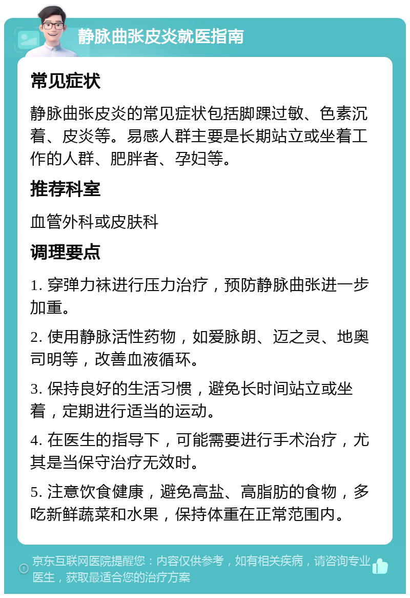 静脉曲张皮炎就医指南 常见症状 静脉曲张皮炎的常见症状包括脚踝过敏、色素沉着、皮炎等。易感人群主要是长期站立或坐着工作的人群、肥胖者、孕妇等。 推荐科室 血管外科或皮肤科 调理要点 1. 穿弹力袜进行压力治疗，预防静脉曲张进一步加重。 2. 使用静脉活性药物，如爱脉朗、迈之灵、地奥司明等，改善血液循环。 3. 保持良好的生活习惯，避免长时间站立或坐着，定期进行适当的运动。 4. 在医生的指导下，可能需要进行手术治疗，尤其是当保守治疗无效时。 5. 注意饮食健康，避免高盐、高脂肪的食物，多吃新鲜蔬菜和水果，保持体重在正常范围内。