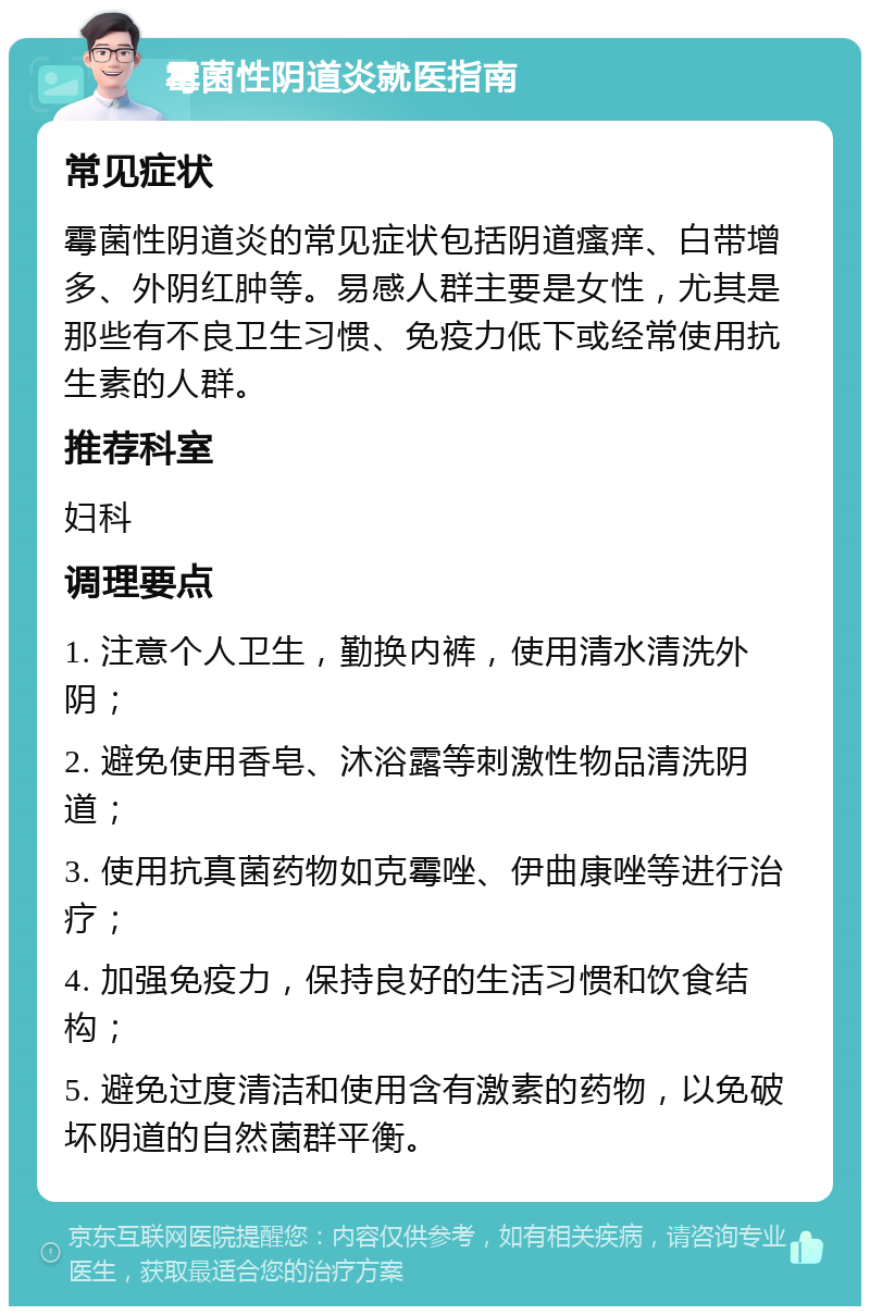 霉菌性阴道炎就医指南 常见症状 霉菌性阴道炎的常见症状包括阴道瘙痒、白带增多、外阴红肿等。易感人群主要是女性，尤其是那些有不良卫生习惯、免疫力低下或经常使用抗生素的人群。 推荐科室 妇科 调理要点 1. 注意个人卫生，勤换内裤，使用清水清洗外阴； 2. 避免使用香皂、沐浴露等刺激性物品清洗阴道； 3. 使用抗真菌药物如克霉唑、伊曲康唑等进行治疗； 4. 加强免疫力，保持良好的生活习惯和饮食结构； 5. 避免过度清洁和使用含有激素的药物，以免破坏阴道的自然菌群平衡。