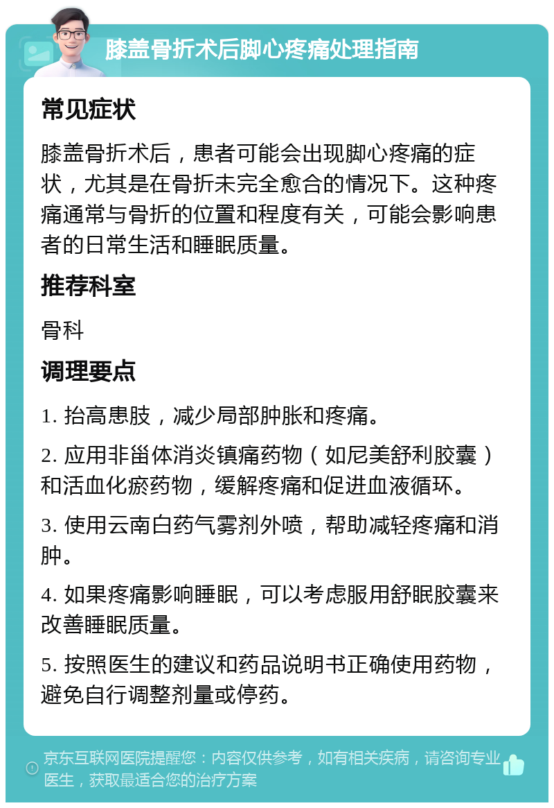 膝盖骨折术后脚心疼痛处理指南 常见症状 膝盖骨折术后，患者可能会出现脚心疼痛的症状，尤其是在骨折未完全愈合的情况下。这种疼痛通常与骨折的位置和程度有关，可能会影响患者的日常生活和睡眠质量。 推荐科室 骨科 调理要点 1. 抬高患肢，减少局部肿胀和疼痛。 2. 应用非甾体消炎镇痛药物（如尼美舒利胶囊）和活血化瘀药物，缓解疼痛和促进血液循环。 3. 使用云南白药气雾剂外喷，帮助减轻疼痛和消肿。 4. 如果疼痛影响睡眠，可以考虑服用舒眠胶囊来改善睡眠质量。 5. 按照医生的建议和药品说明书正确使用药物，避免自行调整剂量或停药。