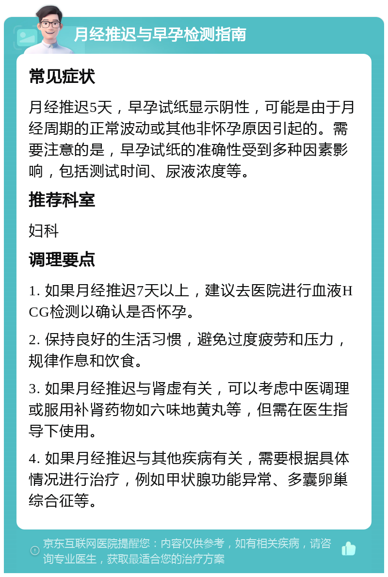 月经推迟与早孕检测指南 常见症状 月经推迟5天，早孕试纸显示阴性，可能是由于月经周期的正常波动或其他非怀孕原因引起的。需要注意的是，早孕试纸的准确性受到多种因素影响，包括测试时间、尿液浓度等。 推荐科室 妇科 调理要点 1. 如果月经推迟7天以上，建议去医院进行血液HCG检测以确认是否怀孕。 2. 保持良好的生活习惯，避免过度疲劳和压力，规律作息和饮食。 3. 如果月经推迟与肾虚有关，可以考虑中医调理或服用补肾药物如六味地黄丸等，但需在医生指导下使用。 4. 如果月经推迟与其他疾病有关，需要根据具体情况进行治疗，例如甲状腺功能异常、多囊卵巢综合征等。