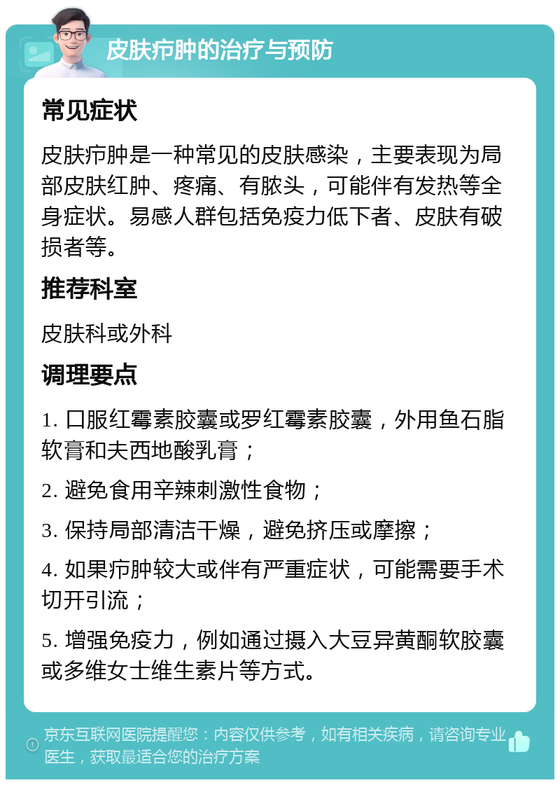 皮肤疖肿的治疗与预防 常见症状 皮肤疖肿是一种常见的皮肤感染，主要表现为局部皮肤红肿、疼痛、有脓头，可能伴有发热等全身症状。易感人群包括免疫力低下者、皮肤有破损者等。 推荐科室 皮肤科或外科 调理要点 1. 口服红霉素胶囊或罗红霉素胶囊，外用鱼石脂软膏和夫西地酸乳膏； 2. 避免食用辛辣刺激性食物； 3. 保持局部清洁干燥，避免挤压或摩擦； 4. 如果疖肿较大或伴有严重症状，可能需要手术切开引流； 5. 增强免疫力，例如通过摄入大豆异黄酮软胶囊或多维女士维生素片等方式。