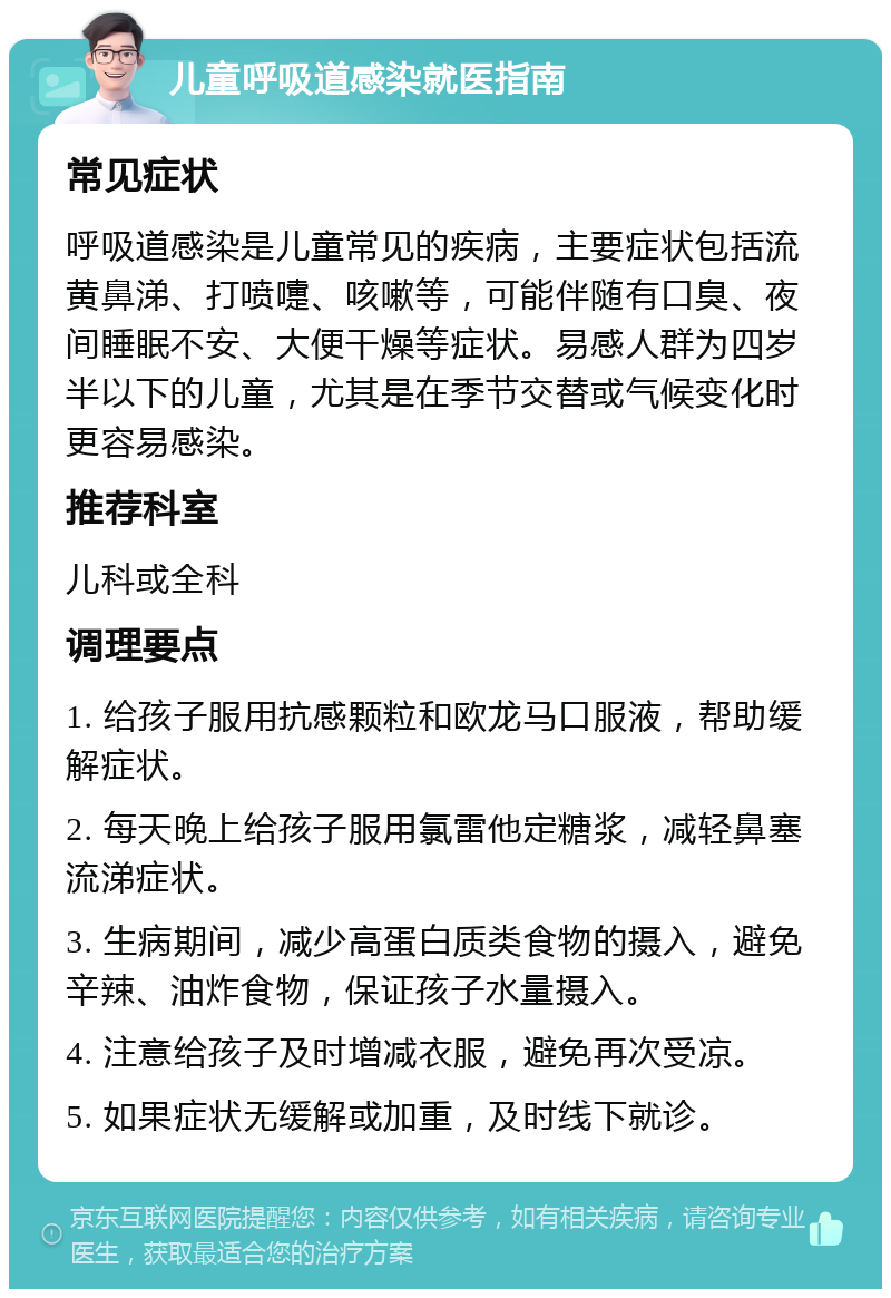 儿童呼吸道感染就医指南 常见症状 呼吸道感染是儿童常见的疾病，主要症状包括流黄鼻涕、打喷嚏、咳嗽等，可能伴随有口臭、夜间睡眠不安、大便干燥等症状。易感人群为四岁半以下的儿童，尤其是在季节交替或气候变化时更容易感染。 推荐科室 儿科或全科 调理要点 1. 给孩子服用抗感颗粒和欧龙马口服液，帮助缓解症状。 2. 每天晚上给孩子服用氯雷他定糖浆，减轻鼻塞流涕症状。 3. 生病期间，减少高蛋白质类食物的摄入，避免辛辣、油炸食物，保证孩子水量摄入。 4. 注意给孩子及时增减衣服，避免再次受凉。 5. 如果症状无缓解或加重，及时线下就诊。