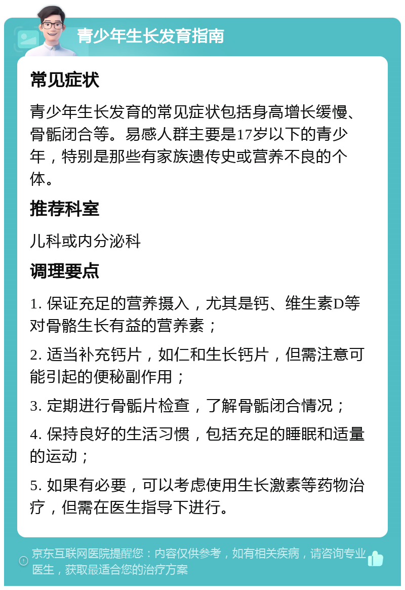 青少年生长发育指南 常见症状 青少年生长发育的常见症状包括身高增长缓慢、骨骺闭合等。易感人群主要是17岁以下的青少年，特别是那些有家族遗传史或营养不良的个体。 推荐科室 儿科或内分泌科 调理要点 1. 保证充足的营养摄入，尤其是钙、维生素D等对骨骼生长有益的营养素； 2. 适当补充钙片，如仁和生长钙片，但需注意可能引起的便秘副作用； 3. 定期进行骨骺片检查，了解骨骺闭合情况； 4. 保持良好的生活习惯，包括充足的睡眠和适量的运动； 5. 如果有必要，可以考虑使用生长激素等药物治疗，但需在医生指导下进行。