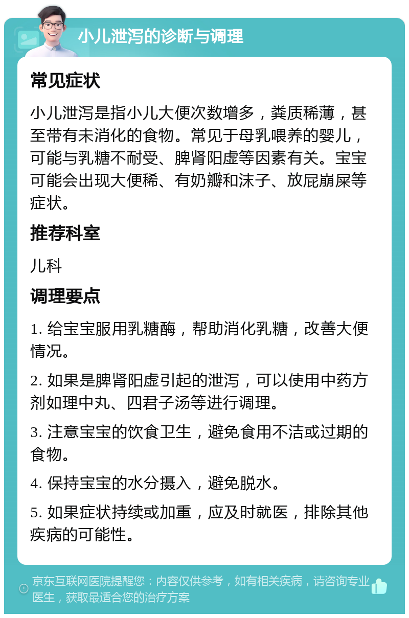 小儿泄泻的诊断与调理 常见症状 小儿泄泻是指小儿大便次数增多，粪质稀薄，甚至带有未消化的食物。常见于母乳喂养的婴儿，可能与乳糖不耐受、脾肾阳虚等因素有关。宝宝可能会出现大便稀、有奶瓣和沫子、放屁崩屎等症状。 推荐科室 儿科 调理要点 1. 给宝宝服用乳糖酶，帮助消化乳糖，改善大便情况。 2. 如果是脾肾阳虚引起的泄泻，可以使用中药方剂如理中丸、四君子汤等进行调理。 3. 注意宝宝的饮食卫生，避免食用不洁或过期的食物。 4. 保持宝宝的水分摄入，避免脱水。 5. 如果症状持续或加重，应及时就医，排除其他疾病的可能性。