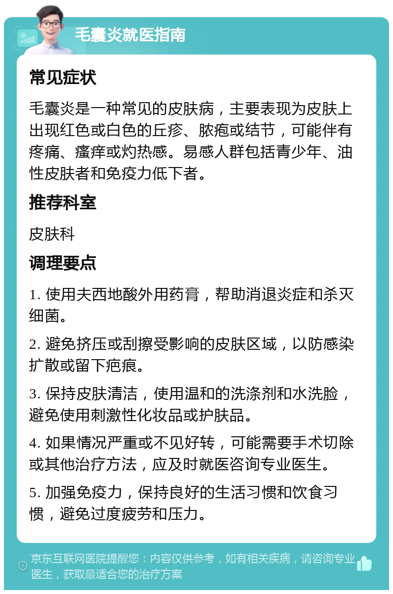 毛囊炎就医指南 常见症状 毛囊炎是一种常见的皮肤病，主要表现为皮肤上出现红色或白色的丘疹、脓疱或结节，可能伴有疼痛、瘙痒或灼热感。易感人群包括青少年、油性皮肤者和免疫力低下者。 推荐科室 皮肤科 调理要点 1. 使用夫西地酸外用药膏，帮助消退炎症和杀灭细菌。 2. 避免挤压或刮擦受影响的皮肤区域，以防感染扩散或留下疤痕。 3. 保持皮肤清洁，使用温和的洗涤剂和水洗脸，避免使用刺激性化妆品或护肤品。 4. 如果情况严重或不见好转，可能需要手术切除或其他治疗方法，应及时就医咨询专业医生。 5. 加强免疫力，保持良好的生活习惯和饮食习惯，避免过度疲劳和压力。