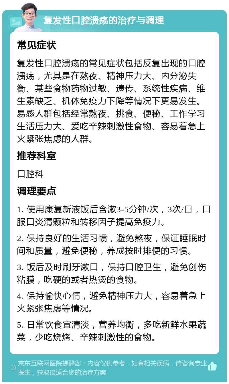 复发性口腔溃疡的治疗与调理 常见症状 复发性口腔溃疡的常见症状包括反复出现的口腔溃疡，尤其是在熬夜、精神压力大、内分泌失衡、某些食物药物过敏、遗传、系统性疾病、维生素缺乏、机体免疫力下降等情况下更易发生。易感人群包括经常熬夜、挑食、便秘、工作学习生活压力大、爱吃辛辣刺激性食物、容易着急上火紧张焦虑的人群。 推荐科室 口腔科 调理要点 1. 使用康复新液饭后含漱3-5分钟/次，3次/日，口服口炎清颗粒和转移因子提高免疫力。 2. 保持良好的生活习惯，避免熬夜，保证睡眠时间和质量，避免便秘，养成按时排便的习惯。 3. 饭后及时刷牙漱口，保持口腔卫生，避免创伤粘膜，吃硬的或者热烫的食物。 4. 保持愉快心情，避免精神压力大，容易着急上火紧张焦虑等情况。 5. 日常饮食宜清淡，营养均衡，多吃新鲜水果蔬菜，少吃烧烤、辛辣刺激性的食物。