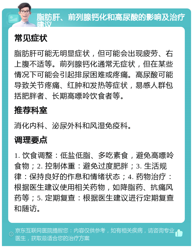 脂肪肝、前列腺钙化和高尿酸的影响及治疗建议 常见症状 脂肪肝可能无明显症状，但可能会出现疲劳、右上腹不适等。前列腺钙化通常无症状，但在某些情况下可能会引起排尿困难或疼痛。高尿酸可能导致关节疼痛、红肿和发热等症状，易感人群包括肥胖者、长期高嘌呤饮食者等。 推荐科室 消化内科、泌尿外科和风湿免疫科。 调理要点 1. 饮食调整：低盐低脂、多吃素食，避免高嘌呤食物；2. 控制体重：避免过度肥胖；3. 生活规律：保持良好的作息和情绪状态；4. 药物治疗：根据医生建议使用相关药物，如降脂药、抗痛风药等；5. 定期复查：根据医生建议进行定期复查和随访。