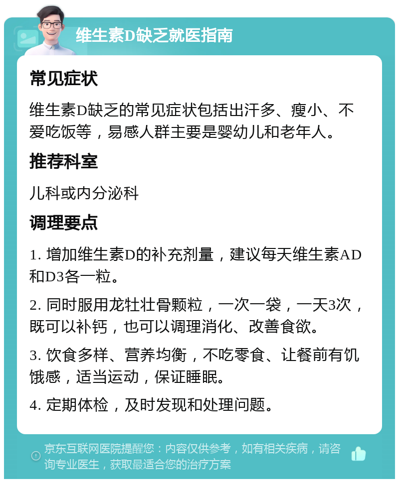 维生素D缺乏就医指南 常见症状 维生素D缺乏的常见症状包括出汗多、瘦小、不爱吃饭等，易感人群主要是婴幼儿和老年人。 推荐科室 儿科或内分泌科 调理要点 1. 增加维生素D的补充剂量，建议每天维生素AD和D3各一粒。 2. 同时服用龙牡壮骨颗粒，一次一袋，一天3次，既可以补钙，也可以调理消化、改善食欲。 3. 饮食多样、营养均衡，不吃零食、让餐前有饥饿感，适当运动，保证睡眠。 4. 定期体检，及时发现和处理问题。