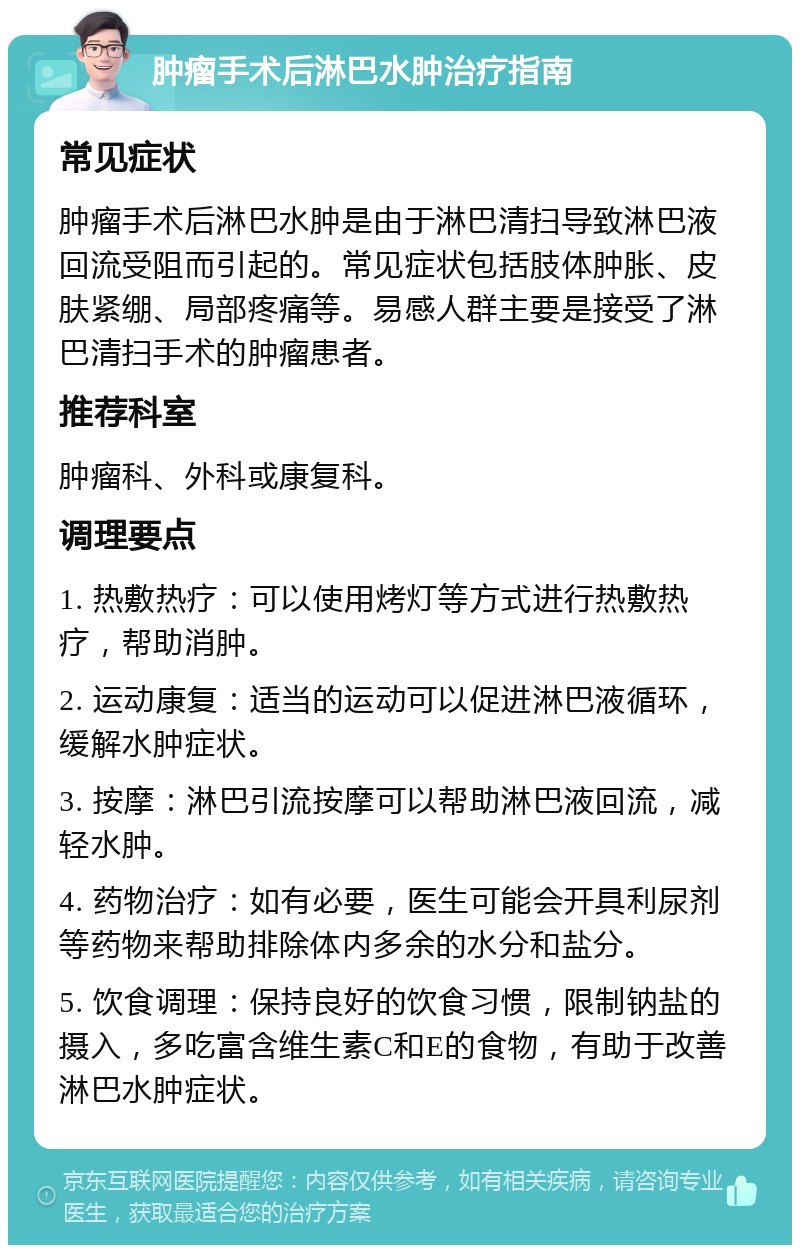 肿瘤手术后淋巴水肿治疗指南 常见症状 肿瘤手术后淋巴水肿是由于淋巴清扫导致淋巴液回流受阻而引起的。常见症状包括肢体肿胀、皮肤紧绷、局部疼痛等。易感人群主要是接受了淋巴清扫手术的肿瘤患者。 推荐科室 肿瘤科、外科或康复科。 调理要点 1. 热敷热疗：可以使用烤灯等方式进行热敷热疗，帮助消肿。 2. 运动康复：适当的运动可以促进淋巴液循环，缓解水肿症状。 3. 按摩：淋巴引流按摩可以帮助淋巴液回流，减轻水肿。 4. 药物治疗：如有必要，医生可能会开具利尿剂等药物来帮助排除体内多余的水分和盐分。 5. 饮食调理：保持良好的饮食习惯，限制钠盐的摄入，多吃富含维生素C和E的食物，有助于改善淋巴水肿症状。