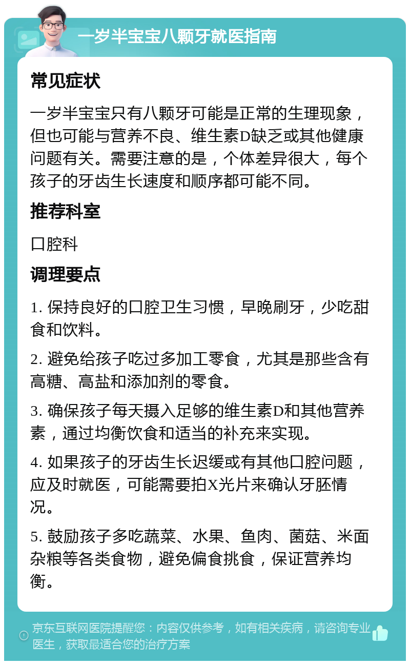 一岁半宝宝八颗牙就医指南 常见症状 一岁半宝宝只有八颗牙可能是正常的生理现象，但也可能与营养不良、维生素D缺乏或其他健康问题有关。需要注意的是，个体差异很大，每个孩子的牙齿生长速度和顺序都可能不同。 推荐科室 口腔科 调理要点 1. 保持良好的口腔卫生习惯，早晚刷牙，少吃甜食和饮料。 2. 避免给孩子吃过多加工零食，尤其是那些含有高糖、高盐和添加剂的零食。 3. 确保孩子每天摄入足够的维生素D和其他营养素，通过均衡饮食和适当的补充来实现。 4. 如果孩子的牙齿生长迟缓或有其他口腔问题，应及时就医，可能需要拍X光片来确认牙胚情况。 5. 鼓励孩子多吃蔬菜、水果、鱼肉、菌菇、米面杂粮等各类食物，避免偏食挑食，保证营养均衡。