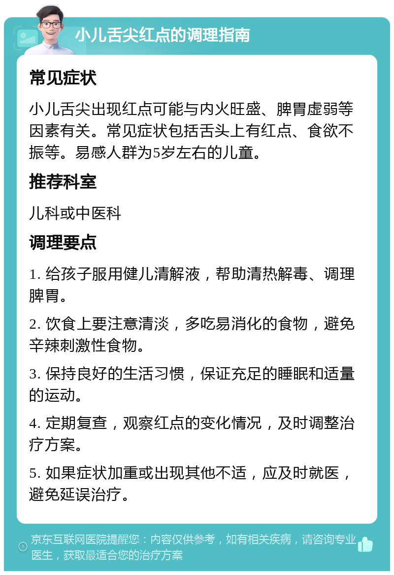 小儿舌尖红点的调理指南 常见症状 小儿舌尖出现红点可能与内火旺盛、脾胃虚弱等因素有关。常见症状包括舌头上有红点、食欲不振等。易感人群为5岁左右的儿童。 推荐科室 儿科或中医科 调理要点 1. 给孩子服用健儿清解液，帮助清热解毒、调理脾胃。 2. 饮食上要注意清淡，多吃易消化的食物，避免辛辣刺激性食物。 3. 保持良好的生活习惯，保证充足的睡眠和适量的运动。 4. 定期复查，观察红点的变化情况，及时调整治疗方案。 5. 如果症状加重或出现其他不适，应及时就医，避免延误治疗。