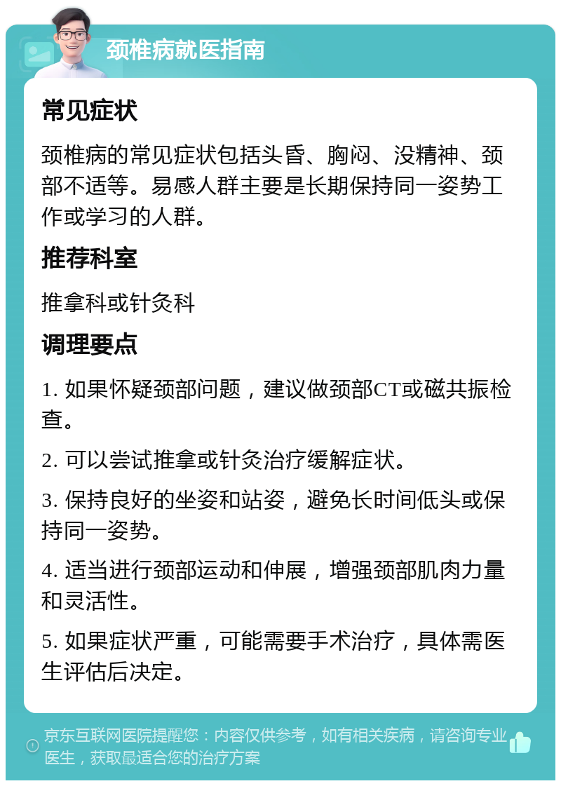 颈椎病就医指南 常见症状 颈椎病的常见症状包括头昏、胸闷、没精神、颈部不适等。易感人群主要是长期保持同一姿势工作或学习的人群。 推荐科室 推拿科或针灸科 调理要点 1. 如果怀疑颈部问题，建议做颈部CT或磁共振检查。 2. 可以尝试推拿或针灸治疗缓解症状。 3. 保持良好的坐姿和站姿，避免长时间低头或保持同一姿势。 4. 适当进行颈部运动和伸展，增强颈部肌肉力量和灵活性。 5. 如果症状严重，可能需要手术治疗，具体需医生评估后决定。