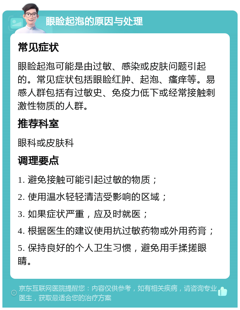 眼睑起泡的原因与处理 常见症状 眼睑起泡可能是由过敏、感染或皮肤问题引起的。常见症状包括眼睑红肿、起泡、瘙痒等。易感人群包括有过敏史、免疫力低下或经常接触刺激性物质的人群。 推荐科室 眼科或皮肤科 调理要点 1. 避免接触可能引起过敏的物质； 2. 使用温水轻轻清洁受影响的区域； 3. 如果症状严重，应及时就医； 4. 根据医生的建议使用抗过敏药物或外用药膏； 5. 保持良好的个人卫生习惯，避免用手揉搓眼睛。