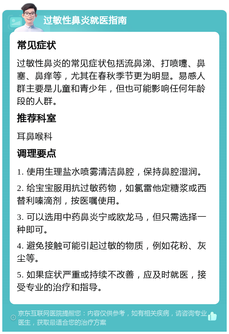 过敏性鼻炎就医指南 常见症状 过敏性鼻炎的常见症状包括流鼻涕、打喷嚏、鼻塞、鼻痒等，尤其在春秋季节更为明显。易感人群主要是儿童和青少年，但也可能影响任何年龄段的人群。 推荐科室 耳鼻喉科 调理要点 1. 使用生理盐水喷雾清洁鼻腔，保持鼻腔湿润。 2. 给宝宝服用抗过敏药物，如氯雷他定糖浆或西替利嗪滴剂，按医嘱使用。 3. 可以选用中药鼻炎宁或欧龙马，但只需选择一种即可。 4. 避免接触可能引起过敏的物质，例如花粉、灰尘等。 5. 如果症状严重或持续不改善，应及时就医，接受专业的治疗和指导。