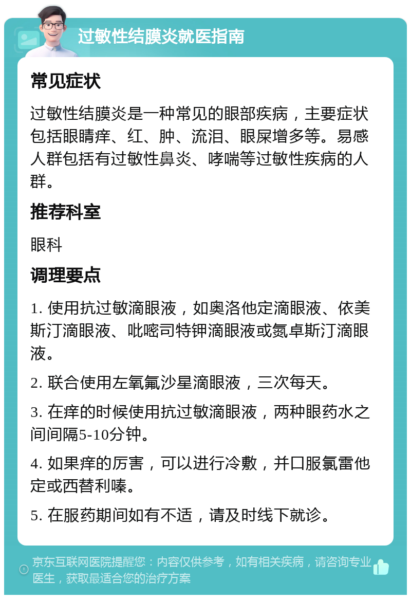 过敏性结膜炎就医指南 常见症状 过敏性结膜炎是一种常见的眼部疾病，主要症状包括眼睛痒、红、肿、流泪、眼屎增多等。易感人群包括有过敏性鼻炎、哮喘等过敏性疾病的人群。 推荐科室 眼科 调理要点 1. 使用抗过敏滴眼液，如奥洛他定滴眼液、依美斯汀滴眼液、吡嘧司特钾滴眼液或氮卓斯汀滴眼液。 2. 联合使用左氧氟沙星滴眼液，三次每天。 3. 在痒的时候使用抗过敏滴眼液，两种眼药水之间间隔5-10分钟。 4. 如果痒的厉害，可以进行冷敷，并口服氯雷他定或西替利嗪。 5. 在服药期间如有不适，请及时线下就诊。