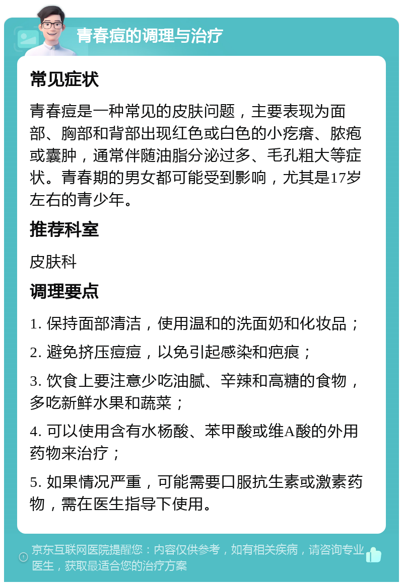 青春痘的调理与治疗 常见症状 青春痘是一种常见的皮肤问题，主要表现为面部、胸部和背部出现红色或白色的小疙瘩、脓疱或囊肿，通常伴随油脂分泌过多、毛孔粗大等症状。青春期的男女都可能受到影响，尤其是17岁左右的青少年。 推荐科室 皮肤科 调理要点 1. 保持面部清洁，使用温和的洗面奶和化妆品； 2. 避免挤压痘痘，以免引起感染和疤痕； 3. 饮食上要注意少吃油腻、辛辣和高糖的食物，多吃新鲜水果和蔬菜； 4. 可以使用含有水杨酸、苯甲酸或维A酸的外用药物来治疗； 5. 如果情况严重，可能需要口服抗生素或激素药物，需在医生指导下使用。