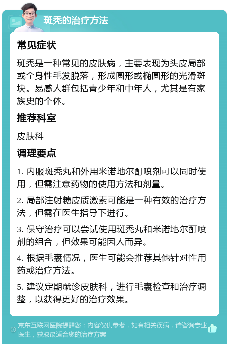 斑秃的治疗方法 常见症状 斑秃是一种常见的皮肤病，主要表现为头皮局部或全身性毛发脱落，形成圆形或椭圆形的光滑斑块。易感人群包括青少年和中年人，尤其是有家族史的个体。 推荐科室 皮肤科 调理要点 1. 内服斑秃丸和外用米诺地尔酊喷剂可以同时使用，但需注意药物的使用方法和剂量。 2. 局部注射糖皮质激素可能是一种有效的治疗方法，但需在医生指导下进行。 3. 保守治疗可以尝试使用斑秃丸和米诺地尔酊喷剂的组合，但效果可能因人而异。 4. 根据毛囊情况，医生可能会推荐其他针对性用药或治疗方法。 5. 建议定期就诊皮肤科，进行毛囊检查和治疗调整，以获得更好的治疗效果。