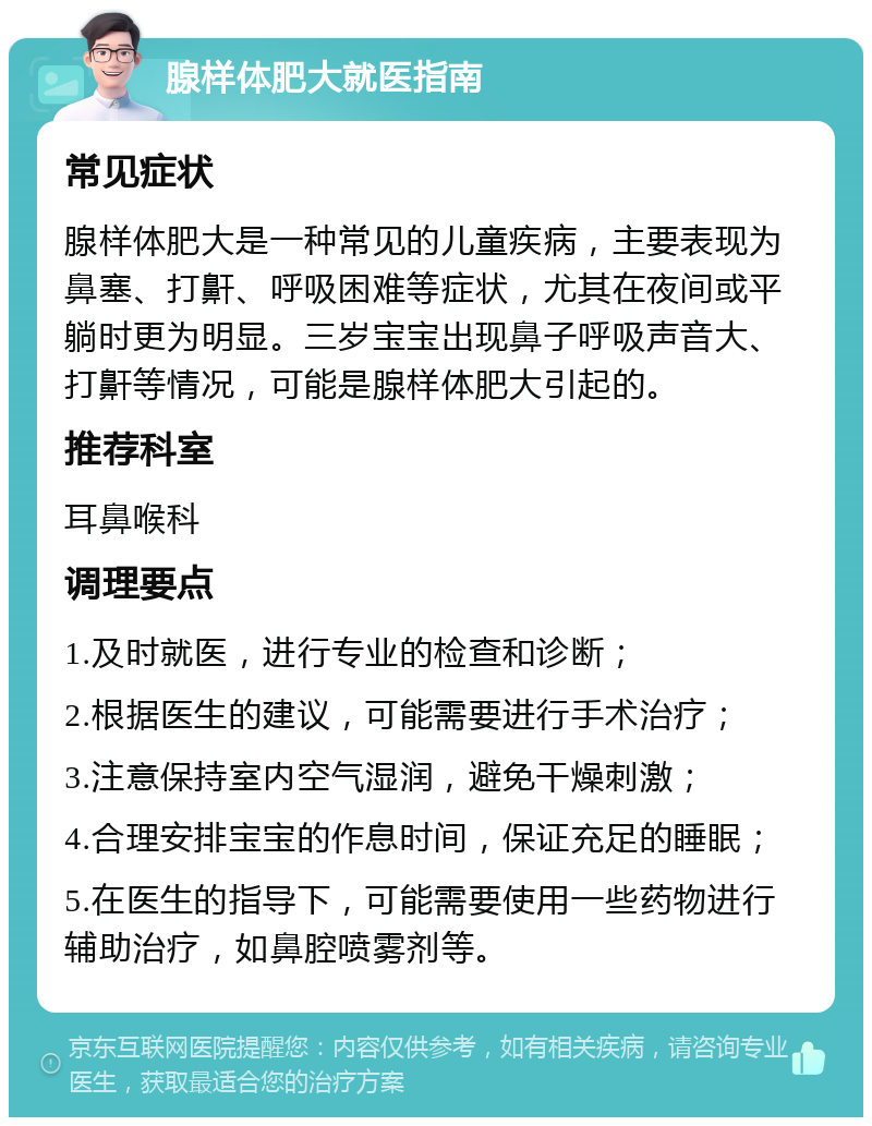 腺样体肥大就医指南 常见症状 腺样体肥大是一种常见的儿童疾病，主要表现为鼻塞、打鼾、呼吸困难等症状，尤其在夜间或平躺时更为明显。三岁宝宝出现鼻子呼吸声音大、打鼾等情况，可能是腺样体肥大引起的。 推荐科室 耳鼻喉科 调理要点 1.及时就医，进行专业的检查和诊断； 2.根据医生的建议，可能需要进行手术治疗； 3.注意保持室内空气湿润，避免干燥刺激； 4.合理安排宝宝的作息时间，保证充足的睡眠； 5.在医生的指导下，可能需要使用一些药物进行辅助治疗，如鼻腔喷雾剂等。