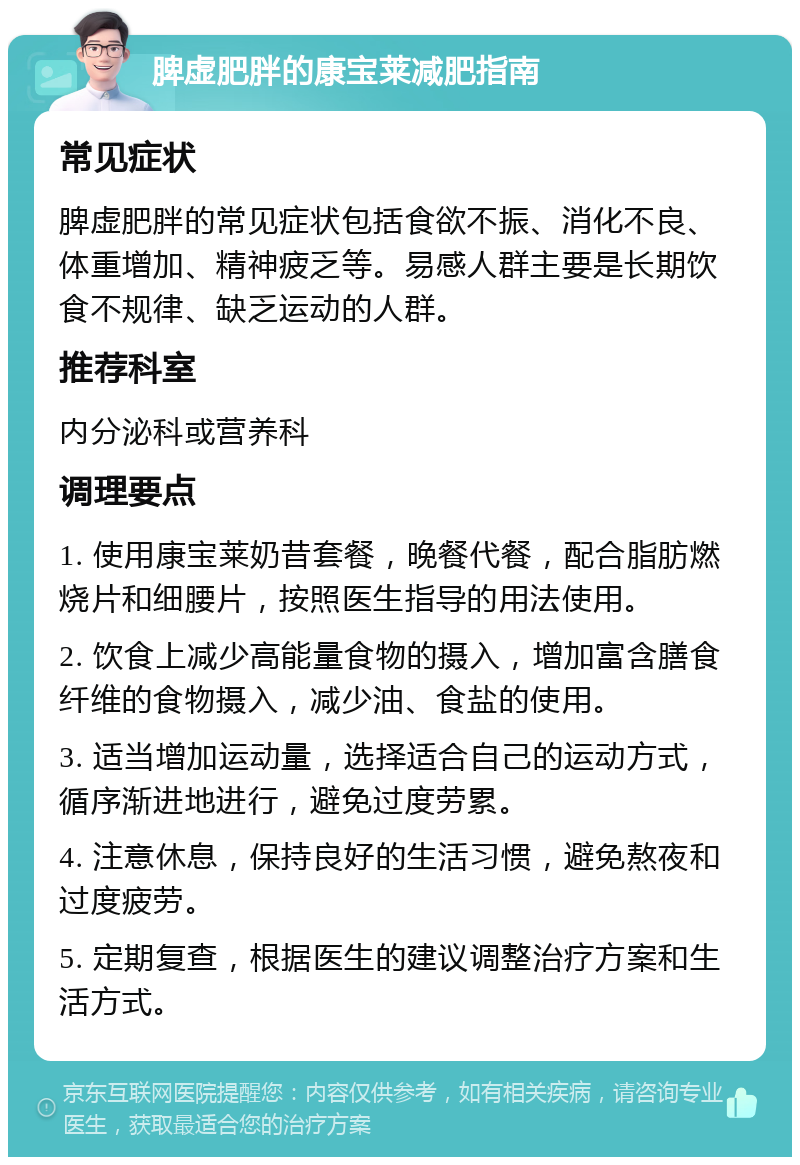 脾虚肥胖的康宝莱减肥指南 常见症状 脾虚肥胖的常见症状包括食欲不振、消化不良、体重增加、精神疲乏等。易感人群主要是长期饮食不规律、缺乏运动的人群。 推荐科室 内分泌科或营养科 调理要点 1. 使用康宝莱奶昔套餐，晚餐代餐，配合脂肪燃烧片和细腰片，按照医生指导的用法使用。 2. 饮食上减少高能量食物的摄入，增加富含膳食纤维的食物摄入，减少油、食盐的使用。 3. 适当增加运动量，选择适合自己的运动方式，循序渐进地进行，避免过度劳累。 4. 注意休息，保持良好的生活习惯，避免熬夜和过度疲劳。 5. 定期复查，根据医生的建议调整治疗方案和生活方式。