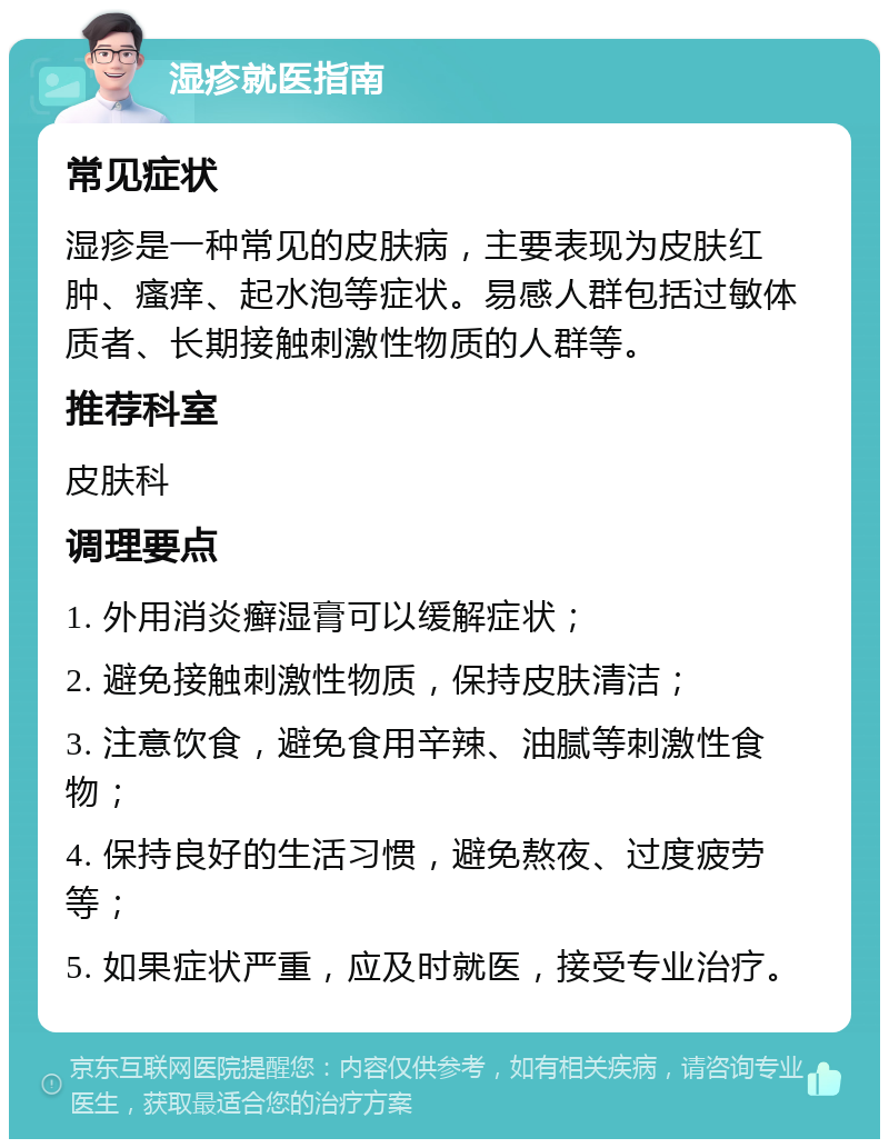 湿疹就医指南 常见症状 湿疹是一种常见的皮肤病，主要表现为皮肤红肿、瘙痒、起水泡等症状。易感人群包括过敏体质者、长期接触刺激性物质的人群等。 推荐科室 皮肤科 调理要点 1. 外用消炎癣湿膏可以缓解症状； 2. 避免接触刺激性物质，保持皮肤清洁； 3. 注意饮食，避免食用辛辣、油腻等刺激性食物； 4. 保持良好的生活习惯，避免熬夜、过度疲劳等； 5. 如果症状严重，应及时就医，接受专业治疗。